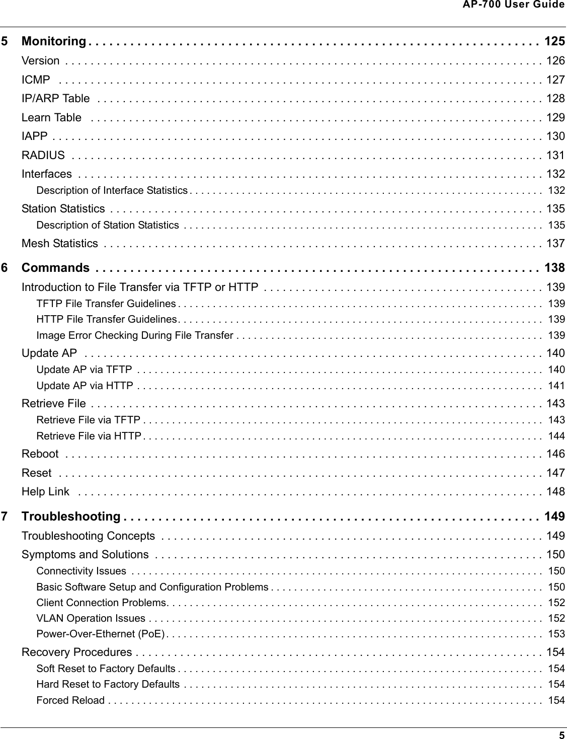 AP-700 User Guide55 Monitoring . . . . . . . . . . . . . . . . . . . . . . . . . . . . . . . . . . . . . . . . . . . . . . . . . . . . . . . . . . . . . . . . . 125Version  . . . . . . . . . . . . . . . . . . . . . . . . . . . . . . . . . . . . . . . . . . . . . . . . . . . . . . . . . . . . . . . . . . . . . . . . . . . 126ICMP   . . . . . . . . . . . . . . . . . . . . . . . . . . . . . . . . . . . . . . . . . . . . . . . . . . . . . . . . . . . . . . . . . . . . . . . . . . . . 127IP/ARP Table  . . . . . . . . . . . . . . . . . . . . . . . . . . . . . . . . . . . . . . . . . . . . . . . . . . . . . . . . . . . . . . . . . . . . . . 128Learn Table   . . . . . . . . . . . . . . . . . . . . . . . . . . . . . . . . . . . . . . . . . . . . . . . . . . . . . . . . . . . . . . . . . . . . . . . 129IAPP . . . . . . . . . . . . . . . . . . . . . . . . . . . . . . . . . . . . . . . . . . . . . . . . . . . . . . . . . . . . . . . . . . . . . . . . . . . . . 130RADIUS  . . . . . . . . . . . . . . . . . . . . . . . . . . . . . . . . . . . . . . . . . . . . . . . . . . . . . . . . . . . . . . . . . . . . . . . . . . 131Interfaces  . . . . . . . . . . . . . . . . . . . . . . . . . . . . . . . . . . . . . . . . . . . . . . . . . . . . . . . . . . . . . . . . . . . . . . . . . 132Description of Interface Statistics . . . . . . . . . . . . . . . . . . . . . . . . . . . . . . . . . . . . . . . . . . . . . . . . . . . . . . . . . . . . .  132Station Statistics  . . . . . . . . . . . . . . . . . . . . . . . . . . . . . . . . . . . . . . . . . . . . . . . . . . . . . . . . . . . . . . . . . . . . 135Description of Station Statistics  . . . . . . . . . . . . . . . . . . . . . . . . . . . . . . . . . . . . . . . . . . . . . . . . . . . . . . . . . . . . . .  135Mesh Statistics  . . . . . . . . . . . . . . . . . . . . . . . . . . . . . . . . . . . . . . . . . . . . . . . . . . . . . . . . . . . . . . . . . . . . . 1376 Commands  . . . . . . . . . . . . . . . . . . . . . . . . . . . . . . . . . . . . . . . . . . . . . . . . . . . . . . . . . . . . . . . . 138Introduction to File Transfer via TFTP or HTTP  . . . . . . . . . . . . . . . . . . . . . . . . . . . . . . . . . . . . . . . . . . . . 139TFTP File Transfer Guidelines . . . . . . . . . . . . . . . . . . . . . . . . . . . . . . . . . . . . . . . . . . . . . . . . . . . . . . . . . . . . . . .  139HTTP File Transfer Guidelines. . . . . . . . . . . . . . . . . . . . . . . . . . . . . . . . . . . . . . . . . . . . . . . . . . . . . . . . . . . . . . .  139Image Error Checking During File Transfer . . . . . . . . . . . . . . . . . . . . . . . . . . . . . . . . . . . . . . . . . . . . . . . . . . . . .  139Update AP  . . . . . . . . . . . . . . . . . . . . . . . . . . . . . . . . . . . . . . . . . . . . . . . . . . . . . . . . . . . . . . . . . . . . . . . . 140Update AP via TFTP  . . . . . . . . . . . . . . . . . . . . . . . . . . . . . . . . . . . . . . . . . . . . . . . . . . . . . . . . . . . . . . . . . . . . . .  140Update AP via HTTP . . . . . . . . . . . . . . . . . . . . . . . . . . . . . . . . . . . . . . . . . . . . . . . . . . . . . . . . . . . . . . . . . . . . . .  141Retrieve File . . . . . . . . . . . . . . . . . . . . . . . . . . . . . . . . . . . . . . . . . . . . . . . . . . . . . . . . . . . . . . . . . . . . . . . 143Retrieve File via TFTP . . . . . . . . . . . . . . . . . . . . . . . . . . . . . . . . . . . . . . . . . . . . . . . . . . . . . . . . . . . . . . . . . . . . .  143Retrieve File via HTTP . . . . . . . . . . . . . . . . . . . . . . . . . . . . . . . . . . . . . . . . . . . . . . . . . . . . . . . . . . . . . . . . . . . . .  144Reboot  . . . . . . . . . . . . . . . . . . . . . . . . . . . . . . . . . . . . . . . . . . . . . . . . . . . . . . . . . . . . . . . . . . . . . . . . . . . 146Reset  . . . . . . . . . . . . . . . . . . . . . . . . . . . . . . . . . . . . . . . . . . . . . . . . . . . . . . . . . . . . . . . . . . . . . . . . . . . . 147Help Link   . . . . . . . . . . . . . . . . . . . . . . . . . . . . . . . . . . . . . . . . . . . . . . . . . . . . . . . . . . . . . . . . . . . . . . . . . 1487 Troubleshooting . . . . . . . . . . . . . . . . . . . . . . . . . . . . . . . . . . . . . . . . . . . . . . . . . . . . . . . . . . . . 149Troubleshooting Concepts  . . . . . . . . . . . . . . . . . . . . . . . . . . . . . . . . . . . . . . . . . . . . . . . . . . . . . . . . . . . . 149Symptoms and Solutions  . . . . . . . . . . . . . . . . . . . . . . . . . . . . . . . . . . . . . . . . . . . . . . . . . . . . . . . . . . . . . 150Connectivity Issues  . . . . . . . . . . . . . . . . . . . . . . . . . . . . . . . . . . . . . . . . . . . . . . . . . . . . . . . . . . . . . . . . . . . . . . .  150Basic Software Setup and Configuration Problems . . . . . . . . . . . . . . . . . . . . . . . . . . . . . . . . . . . . . . . . . . . . . . .  150Client Connection Problems. . . . . . . . . . . . . . . . . . . . . . . . . . . . . . . . . . . . . . . . . . . . . . . . . . . . . . . . . . . . . . . . .  152VLAN Operation Issues . . . . . . . . . . . . . . . . . . . . . . . . . . . . . . . . . . . . . . . . . . . . . . . . . . . . . . . . . . . . . . . . . . . .  152Power-Over-Ethernet (PoE) . . . . . . . . . . . . . . . . . . . . . . . . . . . . . . . . . . . . . . . . . . . . . . . . . . . . . . . . . . . . . . . . .  153Recovery Procedures . . . . . . . . . . . . . . . . . . . . . . . . . . . . . . . . . . . . . . . . . . . . . . . . . . . . . . . . . . . . . . . . 154Soft Reset to Factory Defaults . . . . . . . . . . . . . . . . . . . . . . . . . . . . . . . . . . . . . . . . . . . . . . . . . . . . . . . . . . . . . . .  154Hard Reset to Factory Defaults . . . . . . . . . . . . . . . . . . . . . . . . . . . . . . . . . . . . . . . . . . . . . . . . . . . . . . . . . . . . . .  154Forced Reload . . . . . . . . . . . . . . . . . . . . . . . . . . . . . . . . . . . . . . . . . . . . . . . . . . . . . . . . . . . . . . . . . . . . . . . . . . .  154