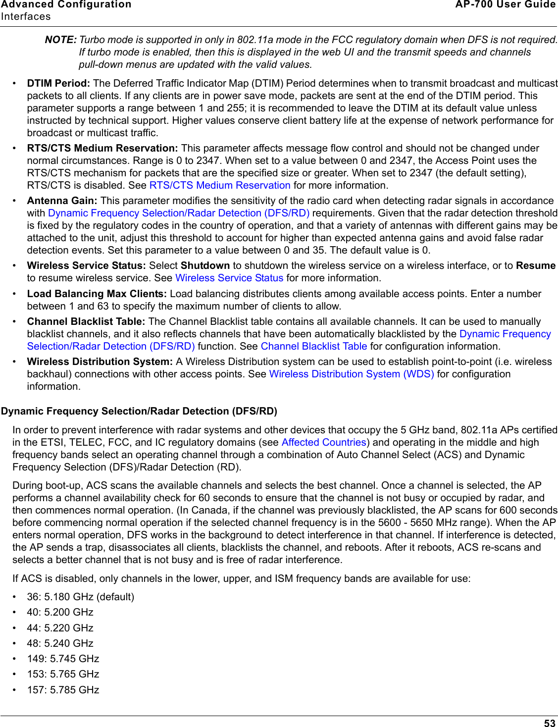 Advanced Configuration AP-700 User GuideInterfaces53NOTE: Turbo mode is supported in only in 802.11a mode in the FCC regulatory domain when DFS is not required. If turbo mode is enabled, then this is displayed in the web UI and the transmit speeds and channels pull-down menus are updated with the valid values.•DTIM Period: The Deferred Traffic Indicator Map (DTIM) Period determines when to transmit broadcast and multicast packets to all clients. If any clients are in power save mode, packets are sent at the end of the DTIM period. This parameter supports a range between 1 and 255; it is recommended to leave the DTIM at its default value unless instructed by technical support. Higher values conserve client battery life at the expense of network performance for broadcast or multicast traffic.•RTS/CTS Medium Reservation: This parameter affects message flow control and should not be changed under normal circumstances. Range is 0 to 2347. When set to a value between 0 and 2347, the Access Point uses the RTS/CTS mechanism for packets that are the specified size or greater. When set to 2347 (the default setting), RTS/CTS is disabled. See RTS/CTS Medium Reservation for more information.•Antenna Gain: This parameter modifies the sensitivity of the radio card when detecting radar signals in accordance with Dynamic Frequency Selection/Radar Detection (DFS/RD) requirements. Given that the radar detection threshold is fixed by the regulatory codes in the country of operation, and that a variety of antennas with different gains may be attached to the unit, adjust this threshold to account for higher than expected antenna gains and avoid false radar detection events. Set this parameter to a value between 0 and 35. The default value is 0.•Wireless Service Status: Select Shutdown to shutdown the wireless service on a wireless interface, or to Resume to resume wireless service. See Wireless Service Status for more information.•Load Balancing Max Clients: Load balancing distributes clients among available access points. Enter a number between 1 and 63 to specify the maximum number of clients to allow.•Channel Blacklist Table: The Channel Blacklist table contains all available channels. It can be used to manually blacklist channels, and it also reflects channels that have been automatically blacklisted by the Dynamic Frequency Selection/Radar Detection (DFS/RD) function. See Channel Blacklist Table for configuration information.•Wireless Distribution System: A Wireless Distribution system can be used to establish point-to-point (i.e. wireless backhaul) connections with other access points. See Wireless Distribution System (WDS) for configuration information.Dynamic Frequency Selection/Radar Detection (DFS/RD)In order to prevent interference with radar systems and other devices that occupy the 5 GHz band, 802.11a APs certified in the ETSI, TELEC, FCC, and IC regulatory domains (see Affected Countries) and operating in the middle and high  frequency bands select an operating channel through a combination of Auto Channel Select (ACS) and Dynamic Frequency Selection (DFS)/Radar Detection (RD). During boot-up, ACS scans the available channels and selects the best channel. Once a channel is selected, the AP performs a channel availability check for 60 seconds to ensure that the channel is not busy or occupied by radar, and then commences normal operation. (In Canada, if the channel was previously blacklisted, the AP scans for 600 seconds before commencing normal operation if the selected channel frequency is in the 5600 - 5650 MHz range). When the AP enters normal operation, DFS works in the background to detect interference in that channel. If interference is detected, the AP sends a trap, disassociates all clients, blacklists the channel, and reboots. After it reboots, ACS re-scans and selects a better channel that is not busy and is free of radar interference.If ACS is disabled, only channels in the lower, upper, and ISM frequency bands are available for use:• 36: 5.180 GHz (default)• 40: 5.200 GHz• 44: 5.220 GHz• 48: 5.240 GHz• 149: 5.745 GHz• 153: 5.765 GHz• 157: 5.785 GHz
