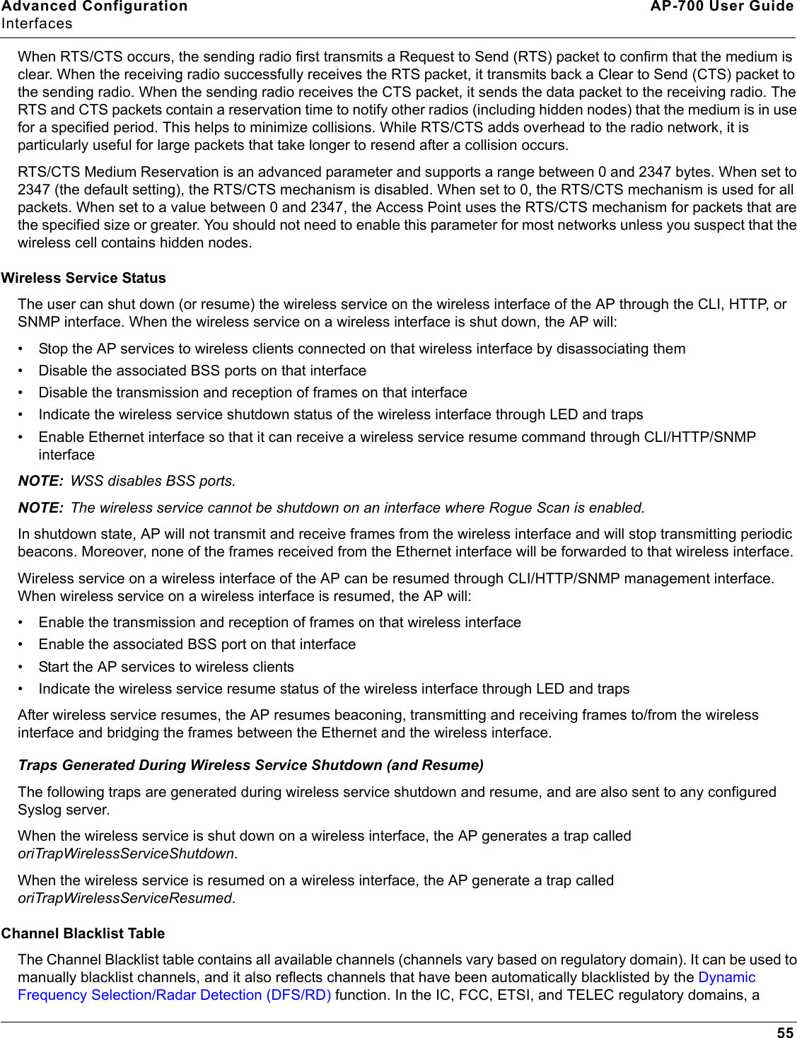 Advanced Configuration AP-700 User GuideInterfaces55When RTS/CTS occurs, the sending radio first transmits a Request to Send (RTS) packet to confirm that the medium is clear. When the receiving radio successfully receives the RTS packet, it transmits back a Clear to Send (CTS) packet to the sending radio. When the sending radio receives the CTS packet, it sends the data packet to the receiving radio. The RTS and CTS packets contain a reservation time to notify other radios (including hidden nodes) that the medium is in use for a specified period. This helps to minimize collisions. While RTS/CTS adds overhead to the radio network, it is particularly useful for large packets that take longer to resend after a collision occurs.RTS/CTS Medium Reservation is an advanced parameter and supports a range between 0 and 2347 bytes. When set to 2347 (the default setting), the RTS/CTS mechanism is disabled. When set to 0, the RTS/CTS mechanism is used for all packets. When set to a value between 0 and 2347, the Access Point uses the RTS/CTS mechanism for packets that are the specified size or greater. You should not need to enable this parameter for most networks unless you suspect that the wireless cell contains hidden nodes.Wireless Service StatusThe user can shut down (or resume) the wireless service on the wireless interface of the AP through the CLI, HTTP, or SNMP interface. When the wireless service on a wireless interface is shut down, the AP will:• Stop the AP services to wireless clients connected on that wireless interface by disassociating them• Disable the associated BSS ports on that interface• Disable the transmission and reception of frames on that interface• Indicate the wireless service shutdown status of the wireless interface through LED and traps• Enable Ethernet interface so that it can receive a wireless service resume command through CLI/HTTP/SNMP interfaceNOTE: WSS disables BSS ports.NOTE: The wireless service cannot be shutdown on an interface where Rogue Scan is enabled.In shutdown state, AP will not transmit and receive frames from the wireless interface and will stop transmitting periodic beacons. Moreover, none of the frames received from the Ethernet interface will be forwarded to that wireless interface.Wireless service on a wireless interface of the AP can be resumed through CLI/HTTP/SNMP management interface. When wireless service on a wireless interface is resumed, the AP will:• Enable the transmission and reception of frames on that wireless interface• Enable the associated BSS port on that interface• Start the AP services to wireless clients• Indicate the wireless service resume status of the wireless interface through LED and trapsAfter wireless service resumes, the AP resumes beaconing, transmitting and receiving frames to/from the wireless interface and bridging the frames between the Ethernet and the wireless interface. Traps Generated During Wireless Service Shutdown (and Resume)The following traps are generated during wireless service shutdown and resume, and are also sent to any configured Syslog server.When the wireless service is shut down on a wireless interface, the AP generates a trap called oriTrapWirelessServiceShutdown.When the wireless service is resumed on a wireless interface, the AP generate a trap called oriTrapWirelessServiceResumed.Channel Blacklist TableThe Channel Blacklist table contains all available channels (channels vary based on regulatory domain). It can be used to manually blacklist channels, and it also reflects channels that have been automatically blacklisted by the Dynamic Frequency Selection/Radar Detection (DFS/RD) function. In the IC, FCC, ETSI, and TELEC regulatory domains, a 