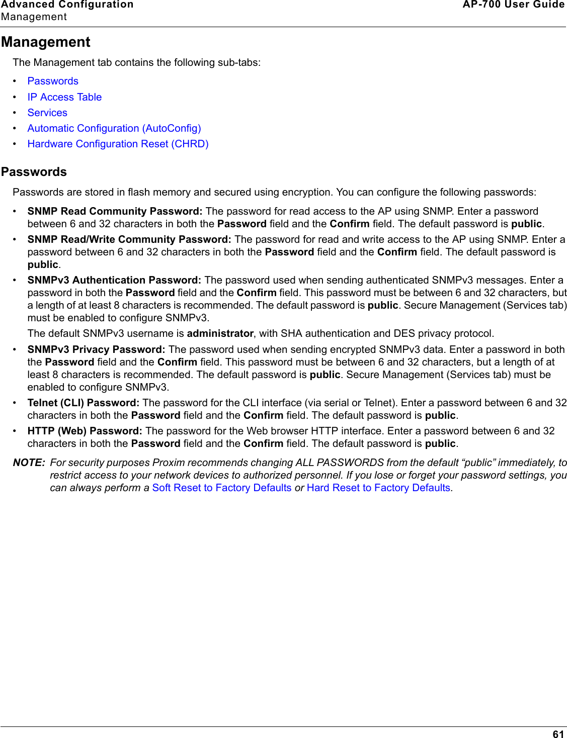 Advanced Configuration AP-700 User GuideManagement61ManagementThe Management tab contains the following sub-tabs:•Passwords•IP Access Table•Services•Automatic Configuration (AutoConfig)•Hardware Configuration Reset (CHRD)PasswordsPasswords are stored in flash memory and secured using encryption. You can configure the following passwords:•SNMP Read Community Password: The password for read access to the AP using SNMP. Enter a password between 6 and 32 characters in both the Password field and the Confirm field. The default password is public.•SNMP Read/Write Community Password: The password for read and write access to the AP using SNMP. Enter a password between 6 and 32 characters in both the Password field and the Confirm field. The default password is public.•SNMPv3 Authentication Password: The password used when sending authenticated SNMPv3 messages. Enter a password in both the Password field and the Confirm field. This password must be between 6 and 32 characters, but a length of at least 8 characters is recommended. The default password is public. Secure Management (Services tab) must be enabled to configure SNMPv3.The default SNMPv3 username is administrator, with SHA authentication and DES privacy protocol.•SNMPv3 Privacy Password: The password used when sending encrypted SNMPv3 data. Enter a password in both the Password field and the Confirm field. This password must be between 6 and 32 characters, but a length of at least 8 characters is recommended. The default password is public. Secure Management (Services tab) must be enabled to configure SNMPv3.•Telnet (CLI) Password: The password for the CLI interface (via serial or Telnet). Enter a password between 6 and 32 characters in both the Password field and the Confirm field. The default password is public.•HTTP (Web) Password: The password for the Web browser HTTP interface. Enter a password between 6 and 32 characters in both the Password field and the Confirm field. The default password is public. NOTE: For security purposes Proxim recommends changing ALL PASSWORDS from the default “public” immediately, to restrict access to your network devices to authorized personnel. If you lose or forget your password settings, you can always perform a Soft Reset to Factory Defaults or Hard Reset to Factory Defaults.