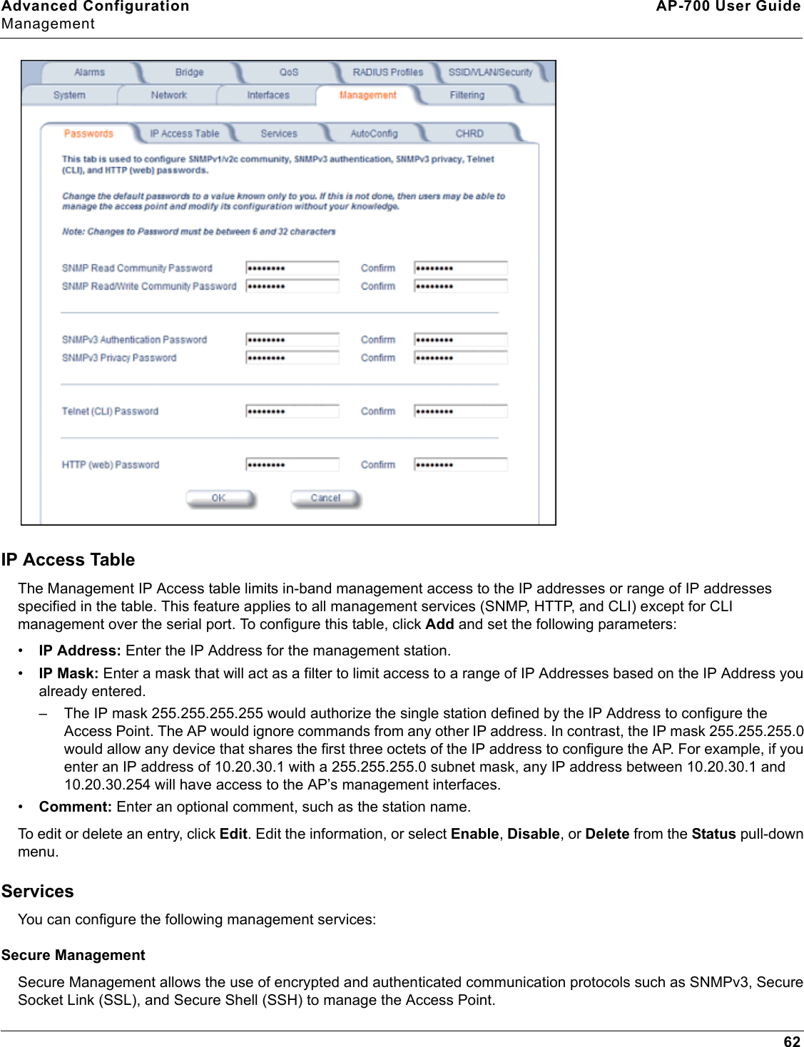 Advanced Configuration AP-700 User GuideManagement62IP Access TableThe Management IP Access table limits in-band management access to the IP addresses or range of IP addresses specified in the table. This feature applies to all management services (SNMP, HTTP, and CLI) except for CLI management over the serial port. To configure this table, click Add and set the following parameters:•IP Address: Enter the IP Address for the management station.•IP Mask: Enter a mask that will act as a filter to limit access to a range of IP Addresses based on the IP Address you already entered.– The IP mask 255.255.255.255 would authorize the single station defined by the IP Address to configure the Access Point. The AP would ignore commands from any other IP address. In contrast, the IP mask 255.255.255.0 would allow any device that shares the first three octets of the IP address to configure the AP. For example, if you enter an IP address of 10.20.30.1 with a 255.255.255.0 subnet mask, any IP address between 10.20.30.1 and 10.20.30.254 will have access to the AP’s management interfaces.•Comment: Enter an optional comment, such as the station name.To edit or delete an entry, click Edit. Edit the information, or select Enable, Disable, or Delete from the Status pull-down menu.ServicesYou can configure the following management services:Secure ManagementSecure Management allows the use of encrypted and authenticated communication protocols such as SNMPv3, Secure Socket Link (SSL), and Secure Shell (SSH) to manage the Access Point.