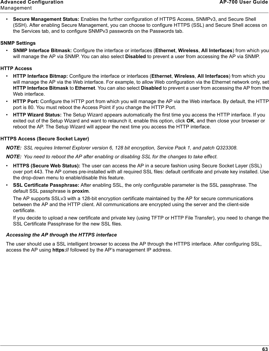 Advanced Configuration AP-700 User GuideManagement63•Secure Management Status: Enables the further configuration of HTTPS Access, SNMPv3, and Secure Shell (SSH). After enabling Secure Management, you can choose to configure HTTPS (SSL) and Secure Shell access on the Services tab, and to configure SNMPv3 passwords on the Passwords tab.SNMP Settings•SNMP Interface Bitmask: Configure the interface or interfaces (Ethernet, Wireless, All Interfaces) from which you will manage the AP via SNMP. You can also select Disabled to prevent a user from accessing the AP via SNMP.HTTP Access•HTTP Interface Bitmap: Configure the interface or interfaces (Ethernet, Wireless, All Interfaces) from which you will manage the AP via the Web interface. For example, to allow Web configuration via the Ethernet network only, set HTTP Interface Bitmask to Ethernet. You can also select Disabled to prevent a user from accessing the AP from the Web interface.•HTTP Port: Configure the HTTP port from which you will manage the AP via the Web interface. By default, the HTTP port is 80. You must reboot the Access Point if you change the HTTP Port.•HTTP Wizard Status: The Setup Wizard appears automatically the first time you access the HTTP interface. If you exited out of the Setup Wizard and want to relaunch it, enable this option, click OK, and then close your browser or reboot the AP. The Setup Wizard will appear the next time you access the HTTP interface.HTTPS Access (Secure Socket Layer)NOTE: SSL requires Internet Explorer version 6, 128 bit encryption, Service Pack 1, and patch Q323308.NOTE: You need to reboot the AP after enabling or disabling SSL for the changes to take effect.•HTTPS (Secure Web Status): The user can access the AP in a secure fashion using Secure Socket Layer (SSL) over port 443. The AP comes pre-installed with all required SSL files: default certificate and private key installed. Use the drop-down menu to enable/disable this feature. •SSL Certificate Passphrase: After enabling SSL, the only configurable parameter is the SSL passphrase. The default SSL passphrase is proxim.The AP supports SSLv3 with a 128-bit encryption certificate maintained by the AP for secure communications between the AP and the HTTP client. All communications are encrypted using the server and the client-side certificate.If you decide to upload a new certificate and private key (using TFTP or HTTP File Transfer), you need to change the SSL Certificate Passphrase for the new SSL files.Accessing the AP through the HTTPS interfaceThe user should use a SSL intelligent browser to access the AP through the HTTPS interface. After configuring SSL, access the AP using https:// followed by the AP’s management IP address.