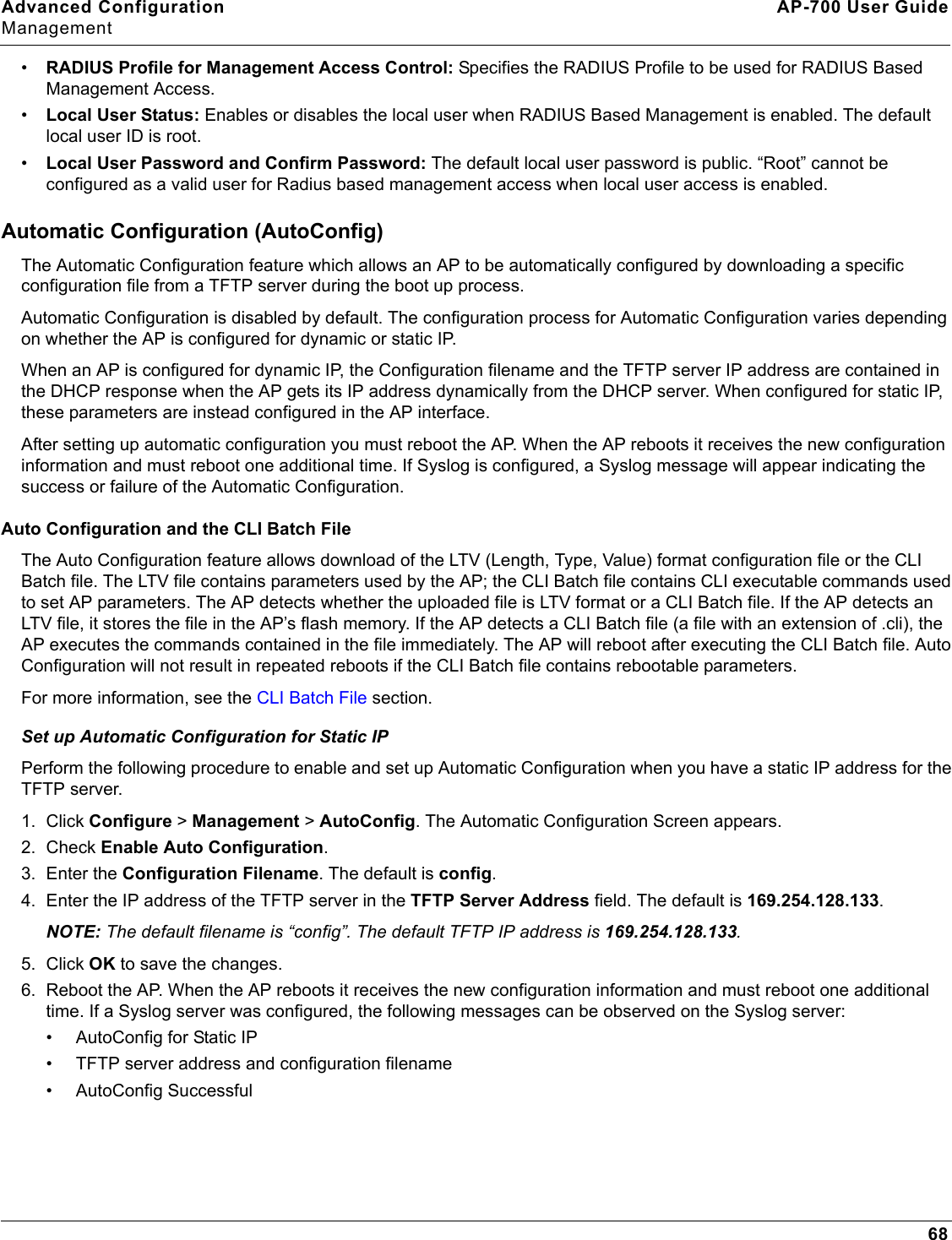 Advanced Configuration AP-700 User GuideManagement68•RADIUS Profile for Management Access Control: Specifies the RADIUS Profile to be used for RADIUS Based Management Access. •Local User Status: Enables or disables the local user when RADIUS Based Management is enabled. The default local user ID is root. •Local User Password and Confirm Password: The default local user password is public. “Root” cannot be configured as a valid user for Radius based management access when local user access is enabled.Automatic Configuration (AutoConfig)The Automatic Configuration feature which allows an AP to be automatically configured by downloading a specific configuration file from a TFTP server during the boot up process. Automatic Configuration is disabled by default. The configuration process for Automatic Configuration varies depending on whether the AP is configured for dynamic or static IP.When an AP is configured for dynamic IP, the Configuration filename and the TFTP server IP address are contained in the DHCP response when the AP gets its IP address dynamically from the DHCP server. When configured for static IP, these parameters are instead configured in the AP interface. After setting up automatic configuration you must reboot the AP. When the AP reboots it receives the new configuration information and must reboot one additional time. If Syslog is configured, a Syslog message will appear indicating the success or failure of the Automatic Configuration.Auto Configuration and the CLI Batch FileThe Auto Configuration feature allows download of the LTV (Length, Type, Value) format configuration file or the CLI Batch file. The LTV file contains parameters used by the AP; the CLI Batch file contains CLI executable commands used to set AP parameters. The AP detects whether the uploaded file is LTV format or a CLI Batch file. If the AP detects an LTV file, it stores the file in the AP’s flash memory. If the AP detects a CLI Batch file (a file with an extension of .cli), the AP executes the commands contained in the file immediately. The AP will reboot after executing the CLI Batch file. Auto Configuration will not result in repeated reboots if the CLI Batch file contains rebootable parameters. For more information, see the CLI Batch File section.Set up Automatic Configuration for Static IPPerform the following procedure to enable and set up Automatic Configuration when you have a static IP address for the TFTP server.1. Click Configure &gt; Management &gt; AutoConfig. The Automatic Configuration Screen appears.2. Check Enable Auto Configuration.3. Enter the Configuration Filename. The default is config.4. Enter the IP address of the TFTP server in the TFTP Server Address field. The default is 169.254.128.133.NOTE: The default filename is “config”. The default TFTP IP address is 169.254.128.133.5. Click OK to save the changes.6. Reboot the AP. When the AP reboots it receives the new configuration information and must reboot one additional time. If a Syslog server was configured, the following messages can be observed on the Syslog server:• AutoConfig for Static IP• TFTP server address and configuration filename• AutoConfig Successful