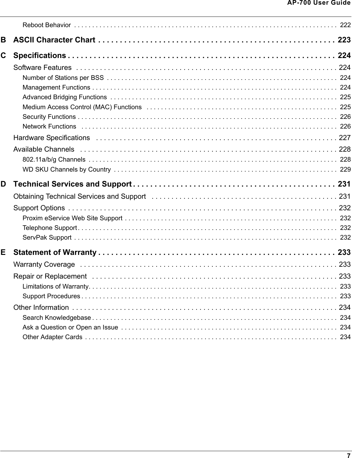 AP-700 User Guide7Reboot Behavior  . . . . . . . . . . . . . . . . . . . . . . . . . . . . . . . . . . . . . . . . . . . . . . . . . . . . . . . . . . . . . . . . . . . . . . . . .  222B ASCII Character Chart . . . . . . . . . . . . . . . . . . . . . . . . . . . . . . . . . . . . . . . . . . . . . . . . . . . . . . . 223C Specifications . . . . . . . . . . . . . . . . . . . . . . . . . . . . . . . . . . . . . . . . . . . . . . . . . . . . . . . . . . . . . .  224Software Features  . . . . . . . . . . . . . . . . . . . . . . . . . . . . . . . . . . . . . . . . . . . . . . . . . . . . . . . . . . . . . . . . . . 224Number of Stations per BSS  . . . . . . . . . . . . . . . . . . . . . . . . . . . . . . . . . . . . . . . . . . . . . . . . . . . . . . . . . . . . . . . .  224Management Functions . . . . . . . . . . . . . . . . . . . . . . . . . . . . . . . . . . . . . . . . . . . . . . . . . . . . . . . . . . . . . . . . . . . .  224Advanced Bridging Functions  . . . . . . . . . . . . . . . . . . . . . . . . . . . . . . . . . . . . . . . . . . . . . . . . . . . . . . . . . . . . . . .  225Medium Access Control (MAC) Functions   . . . . . . . . . . . . . . . . . . . . . . . . . . . . . . . . . . . . . . . . . . . . . . . . . . . . .  225Security Functions . . . . . . . . . . . . . . . . . . . . . . . . . . . . . . . . . . . . . . . . . . . . . . . . . . . . . . . . . . . . . . . . . . . . . . . .  226Network Functions   . . . . . . . . . . . . . . . . . . . . . . . . . . . . . . . . . . . . . . . . . . . . . . . . . . . . . . . . . . . . . . . . . . . . . . .  226Hardware Specifications   . . . . . . . . . . . . . . . . . . . . . . . . . . . . . . . . . . . . . . . . . . . . . . . . . . . . . . . . . . . . . 227Available Channels   . . . . . . . . . . . . . . . . . . . . . . . . . . . . . . . . . . . . . . . . . . . . . . . . . . . . . . . . . . . . . . . . . 228802.11a/b/g Channels  . . . . . . . . . . . . . . . . . . . . . . . . . . . . . . . . . . . . . . . . . . . . . . . . . . . . . . . . . . . . . . . . . . . . .  228WD SKU Channels by Country  . . . . . . . . . . . . . . . . . . . . . . . . . . . . . . . . . . . . . . . . . . . . . . . . . . . . . . . . . . . . . .  229D Technical Services and Support . . . . . . . . . . . . . . . . . . . . . . . . . . . . . . . . . . . . . . . . . . . . . . .  231Obtaining Technical Services and Support   . . . . . . . . . . . . . . . . . . . . . . . . . . . . . . . . . . . . . . . . . . . . . . . 231Support Options  . . . . . . . . . . . . . . . . . . . . . . . . . . . . . . . . . . . . . . . . . . . . . . . . . . . . . . . . . . . . . . . . . . . . 232Proxim eService Web Site Support . . . . . . . . . . . . . . . . . . . . . . . . . . . . . . . . . . . . . . . . . . . . . . . . . . . . . . . . . . .  232Telephone Support . . . . . . . . . . . . . . . . . . . . . . . . . . . . . . . . . . . . . . . . . . . . . . . . . . . . . . . . . . . . . . . . . . . . . . . .  232ServPak Support  . . . . . . . . . . . . . . . . . . . . . . . . . . . . . . . . . . . . . . . . . . . . . . . . . . . . . . . . . . . . . . . . . . . . . . . . .  232E Statement of Warranty . . . . . . . . . . . . . . . . . . . . . . . . . . . . . . . . . . . . . . . . . . . . . . . . . . . . . . .  233Warranty Coverage   . . . . . . . . . . . . . . . . . . . . . . . . . . . . . . . . . . . . . . . . . . . . . . . . . . . . . . . . . . . . . . . . . 233Repair or Replacement   . . . . . . . . . . . . . . . . . . . . . . . . . . . . . . . . . . . . . . . . . . . . . . . . . . . . . . . . . . . . . . 233Limitations of Warranty. . . . . . . . . . . . . . . . . . . . . . . . . . . . . . . . . . . . . . . . . . . . . . . . . . . . . . . . . . . . . . . . . . . . .  233Support Procedures . . . . . . . . . . . . . . . . . . . . . . . . . . . . . . . . . . . . . . . . . . . . . . . . . . . . . . . . . . . . . . . . . . . . . . .  233Other Information  . . . . . . . . . . . . . . . . . . . . . . . . . . . . . . . . . . . . . . . . . . . . . . . . . . . . . . . . . . . . . . . . . . . 234Search Knowledgebase . . . . . . . . . . . . . . . . . . . . . . . . . . . . . . . . . . . . . . . . . . . . . . . . . . . . . . . . . . . . . . . . . . . .  234Ask a Question or Open an Issue  . . . . . . . . . . . . . . . . . . . . . . . . . . . . . . . . . . . . . . . . . . . . . . . . . . . . . . . . . . . .  234Other Adapter Cards  . . . . . . . . . . . . . . . . . . . . . . . . . . . . . . . . . . . . . . . . . . . . . . . . . . . . . . . . . . . . . . . . . . . . . .  234