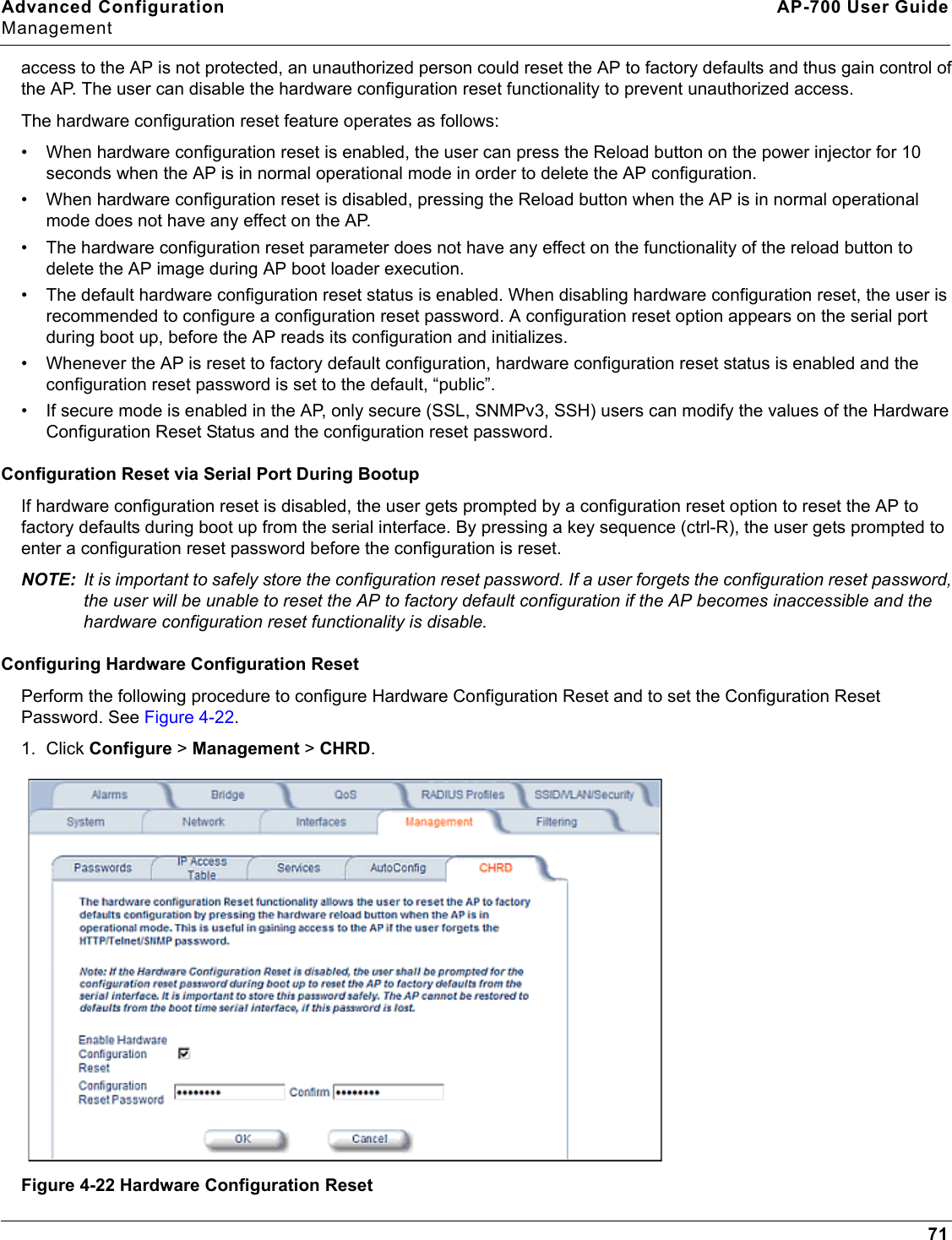 Advanced Configuration AP-700 User GuideManagement71access to the AP is not protected, an unauthorized person could reset the AP to factory defaults and thus gain control of the AP. The user can disable the hardware configuration reset functionality to prevent unauthorized access. The hardware configuration reset feature operates as follows:• When hardware configuration reset is enabled, the user can press the Reload button on the power injector for 10 seconds when the AP is in normal operational mode in order to delete the AP configuration.• When hardware configuration reset is disabled, pressing the Reload button when the AP is in normal operational mode does not have any effect on the AP.• The hardware configuration reset parameter does not have any effect on the functionality of the reload button to delete the AP image during AP boot loader execution.• The default hardware configuration reset status is enabled. When disabling hardware configuration reset, the user is recommended to configure a configuration reset password. A configuration reset option appears on the serial port during boot up, before the AP reads its configuration and initializes. • Whenever the AP is reset to factory default configuration, hardware configuration reset status is enabled and the configuration reset password is set to the default, “public”.• If secure mode is enabled in the AP, only secure (SSL, SNMPv3, SSH) users can modify the values of the Hardware Configuration Reset Status and the configuration reset password.Configuration Reset via Serial Port During BootupIf hardware configuration reset is disabled, the user gets prompted by a configuration reset option to reset the AP to factory defaults during boot up from the serial interface. By pressing a key sequence (ctrl-R), the user gets prompted to enter a configuration reset password before the configuration is reset.NOTE: It is important to safely store the configuration reset password. If a user forgets the configuration reset password, the user will be unable to reset the AP to factory default configuration if the AP becomes inaccessible and the hardware configuration reset functionality is disable.Configuring Hardware Configuration ResetPerform the following procedure to configure Hardware Configuration Reset and to set the Configuration Reset Password. See Figure 4-22.1. Click Configure &gt; Management &gt; CHRD.Figure 4-22 Hardware Configuration Reset