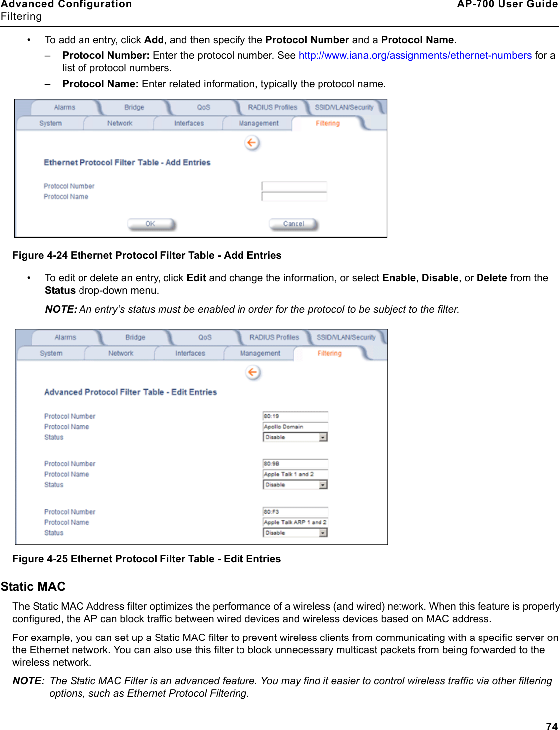 Advanced Configuration AP-700 User GuideFiltering74• To add an entry, click Add, and then specify the Protocol Number and a Protocol Name. –Protocol Number: Enter the protocol number. See http://www.iana.org/assignments/ethernet-numbers for a list of protocol numbers.–Protocol Name: Enter related information, typically the protocol name.Figure 4-24 Ethernet Protocol Filter Table - Add Entries• To edit or delete an entry, click Edit and change the information, or select Enable, Disable, or Delete from the Status drop-down menu.NOTE: An entry’s status must be enabled in order for the protocol to be subject to the filter.Figure 4-25 Ethernet Protocol Filter Table - Edit EntriesStatic MACThe Static MAC Address filter optimizes the performance of a wireless (and wired) network. When this feature is properly configured, the AP can block traffic between wired devices and wireless devices based on MAC address.For example, you can set up a Static MAC filter to prevent wireless clients from communicating with a specific server on the Ethernet network. You can also use this filter to block unnecessary multicast packets from being forwarded to the wireless network.NOTE: The Static MAC Filter is an advanced feature. You may find it easier to control wireless traffic via other filtering options, such as Ethernet Protocol Filtering.