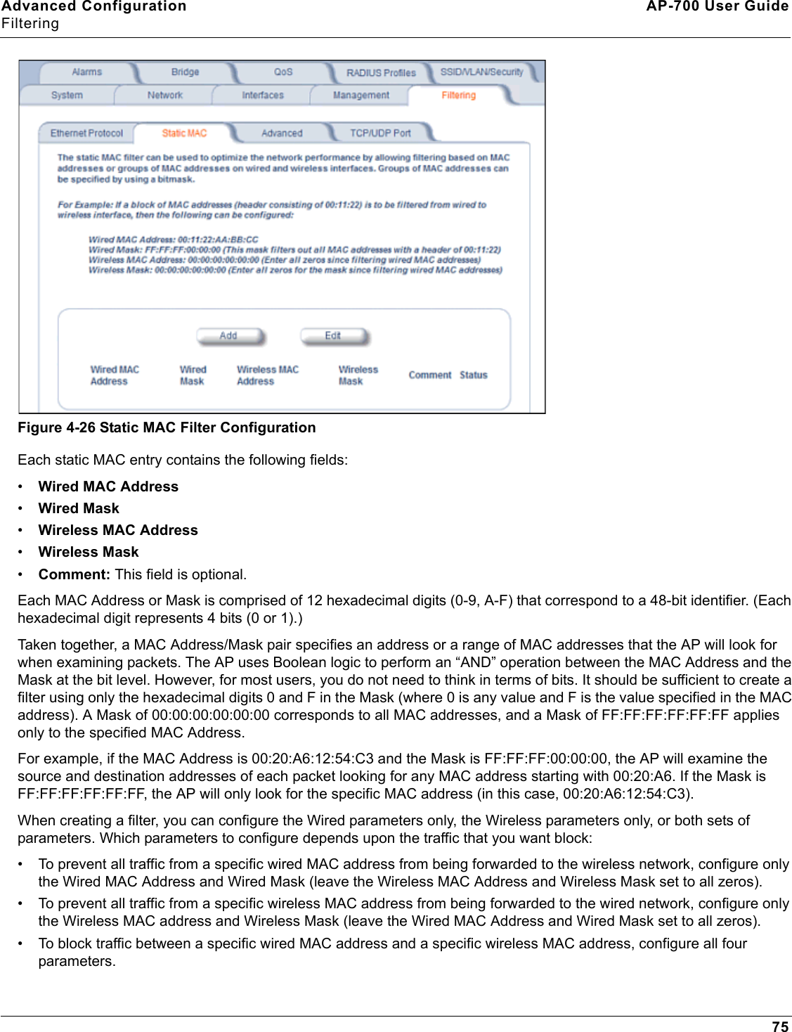 Advanced Configuration AP-700 User GuideFiltering75Figure 4-26 Static MAC Filter ConfigurationEach static MAC entry contains the following fields:•Wired MAC Address•Wired Mask•Wireless MAC Address•Wireless Mask•Comment: This field is optional.Each MAC Address or Mask is comprised of 12 hexadecimal digits (0-9, A-F) that correspond to a 48-bit identifier. (Each hexadecimal digit represents 4 bits (0 or 1).)Taken together, a MAC Address/Mask pair specifies an address or a range of MAC addresses that the AP will look for when examining packets. The AP uses Boolean logic to perform an “AND” operation between the MAC Address and the Mask at the bit level. However, for most users, you do not need to think in terms of bits. It should be sufficient to create a filter using only the hexadecimal digits 0 and F in the Mask (where 0 is any value and F is the value specified in the MAC address). A Mask of 00:00:00:00:00:00 corresponds to all MAC addresses, and a Mask of FF:FF:FF:FF:FF:FF applies only to the specified MAC Address.For example, if the MAC Address is 00:20:A6:12:54:C3 and the Mask is FF:FF:FF:00:00:00, the AP will examine the source and destination addresses of each packet looking for any MAC address starting with 00:20:A6. If the Mask is FF:FF:FF:FF:FF:FF, the AP will only look for the specific MAC address (in this case, 00:20:A6:12:54:C3).When creating a filter, you can configure the Wired parameters only, the Wireless parameters only, or both sets of parameters. Which parameters to configure depends upon the traffic that you want block:• To prevent all traffic from a specific wired MAC address from being forwarded to the wireless network, configure only the Wired MAC Address and Wired Mask (leave the Wireless MAC Address and Wireless Mask set to all zeros).• To prevent all traffic from a specific wireless MAC address from being forwarded to the wired network, configure only the Wireless MAC address and Wireless Mask (leave the Wired MAC Address and Wired Mask set to all zeros).• To block traffic between a specific wired MAC address and a specific wireless MAC address, configure all four parameters.