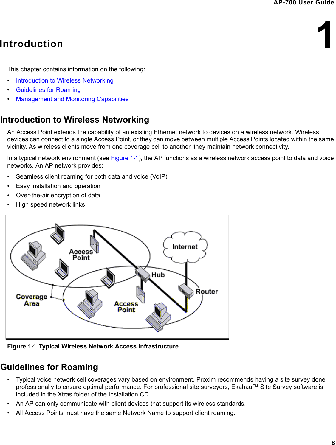 8AP-700 User Guide1IntroductionThis chapter contains information on the following:•Introduction to Wireless Networking•Guidelines for Roaming•Management and Monitoring Capabilities Introduction to Wireless NetworkingAn Access Point extends the capability of an existing Ethernet network to devices on a wireless network. Wireless devices can connect to a single Access Point, or they can move between multiple Access Points located within the same vicinity. As wireless clients move from one coverage cell to another, they maintain network connectivity.In a typical network environment (see Figure 1-1), the AP functions as a wireless network access point to data and voice networks. An AP network provides:• Seamless client roaming for both data and voice (VoIP)• Easy installation and operation• Over-the-air encryption of data• High speed network linksFigure 1-1 Typical Wireless Network Access InfrastructureGuidelines for Roaming• Typical voice network cell coverages vary based on environment. Proxim recommends having a site survey done professionally to ensure optimal performance. For professional site surveyors, Ekahau™ Site Survey software is included in the Xtras folder of the Installation CD.• An AP can only communicate with client devices that support its wireless standards.• All Access Points must have the same Network Name to support client roaming.