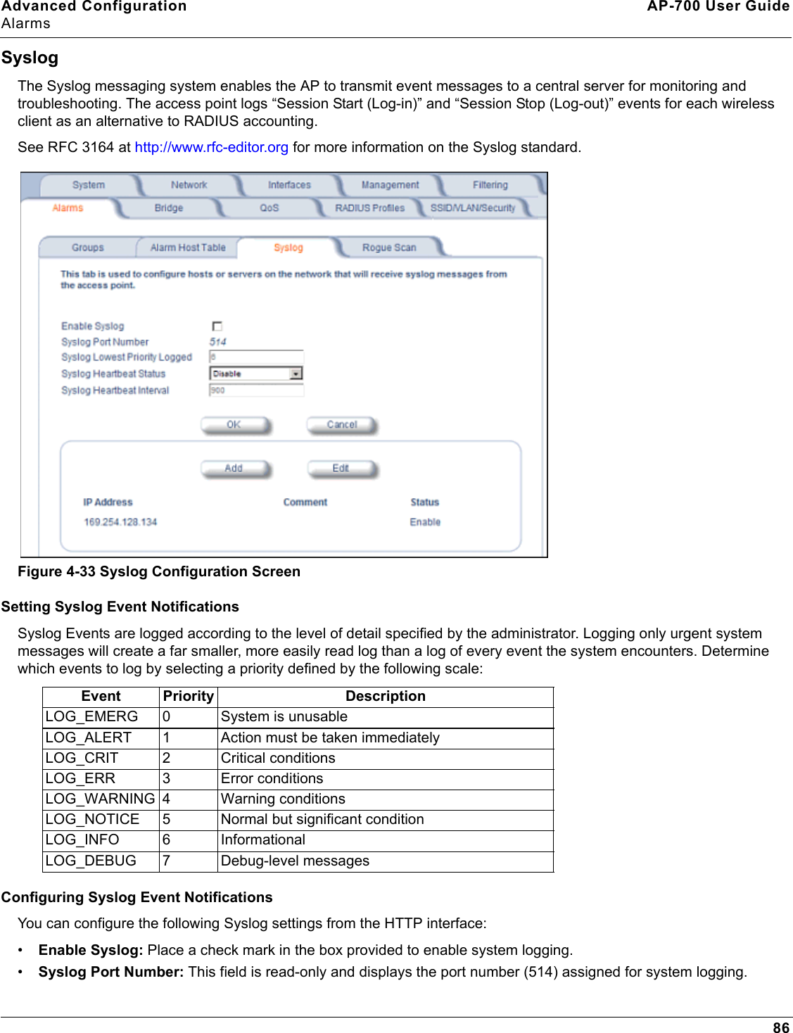 Advanced Configuration AP-700 User GuideAlarms86SyslogThe Syslog messaging system enables the AP to transmit event messages to a central server for monitoring and troubleshooting. The access point logs “Session Start (Log-in)” and “Session Stop (Log-out)” events for each wireless client as an alternative to RADIUS accounting. See RFC 3164 at http://www.rfc-editor.org for more information on the Syslog standard.Figure 4-33 Syslog Configuration ScreenSetting Syslog Event NotificationsSyslog Events are logged according to the level of detail specified by the administrator. Logging only urgent system messages will create a far smaller, more easily read log than a log of every event the system encounters. Determine which events to log by selecting a priority defined by the following scale:   Configuring Syslog Event NotificationsYou can configure the following Syslog settings from the HTTP interface:•Enable Syslog: Place a check mark in the box provided to enable system logging.•Syslog Port Number: This field is read-only and displays the port number (514) assigned for system logging.Event Priority DescriptionLOG_EMERG 0 System is unusableLOG_ALERT 1 Action must be taken immediatelyLOG_CRIT 2 Critical conditionsLOG_ERR 3 Error conditions LOG_WARNING 4 Warning conditionsLOG_NOTICE 5 Normal but significant conditionLOG_INFO 6 InformationalLOG_DEBUG 7 Debug-level messages