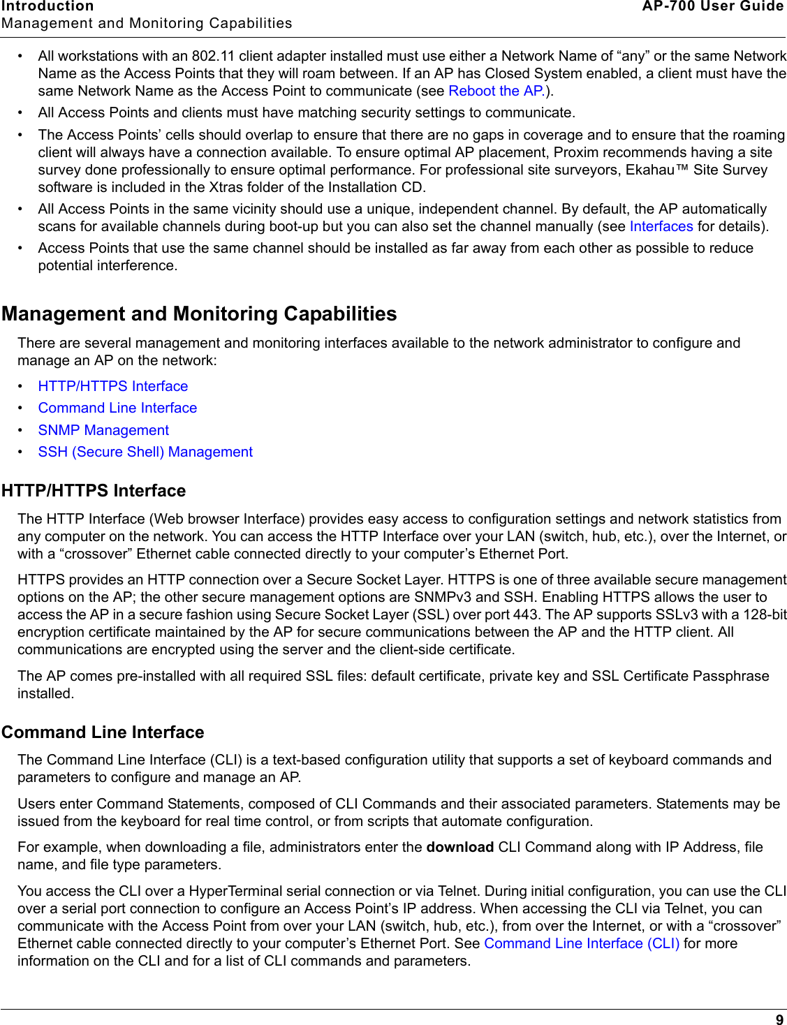 Introduction AP-700 User GuideManagement and Monitoring Capabilities9• All workstations with an 802.11 client adapter installed must use either a Network Name of “any” or the same Network Name as the Access Points that they will roam between. If an AP has Closed System enabled, a client must have the same Network Name as the Access Point to communicate (see Reboot the AP.).• All Access Points and clients must have matching security settings to communicate.• The Access Points’ cells should overlap to ensure that there are no gaps in coverage and to ensure that the roaming client will always have a connection available. To ensure optimal AP placement, Proxim recommends having a site survey done professionally to ensure optimal performance. For professional site surveyors, Ekahau™ Site Survey software is included in the Xtras folder of the Installation CD.• All Access Points in the same vicinity should use a unique, independent channel. By default, the AP automatically scans for available channels during boot-up but you can also set the channel manually (see Interfaces for details).• Access Points that use the same channel should be installed as far away from each other as possible to reduce potential interference.Management and Monitoring CapabilitiesThere are several management and monitoring interfaces available to the network administrator to configure and manage an AP on the network:•HTTP/HTTPS Interface•Command Line Interface•SNMP Management•SSH (Secure Shell) ManagementHTTP/HTTPS InterfaceThe HTTP Interface (Web browser Interface) provides easy access to configuration settings and network statistics from any computer on the network. You can access the HTTP Interface over your LAN (switch, hub, etc.), over the Internet, or with a “crossover” Ethernet cable connected directly to your computer’s Ethernet Port.HTTPS provides an HTTP connection over a Secure Socket Layer. HTTPS is one of three available secure management options on the AP; the other secure management options are SNMPv3 and SSH. Enabling HTTPS allows the user to access the AP in a secure fashion using Secure Socket Layer (SSL) over port 443. The AP supports SSLv3 with a 128-bit encryption certificate maintained by the AP for secure communications between the AP and the HTTP client. All communications are encrypted using the server and the client-side certificate.The AP comes pre-installed with all required SSL files: default certificate, private key and SSL Certificate Passphrase installed. Command Line InterfaceThe Command Line Interface (CLI) is a text-based configuration utility that supports a set of keyboard commands and parameters to configure and manage an AP.Users enter Command Statements, composed of CLI Commands and their associated parameters. Statements may be issued from the keyboard for real time control, or from scripts that automate configuration.For example, when downloading a file, administrators enter the download CLI Command along with IP Address, file name, and file type parameters.You access the CLI over a HyperTerminal serial connection or via Telnet. During initial configuration, you can use the CLI over a serial port connection to configure an Access Point’s IP address. When accessing the CLI via Telnet, you can communicate with the Access Point from over your LAN (switch, hub, etc.), from over the Internet, or with a “crossover” Ethernet cable connected directly to your computer’s Ethernet Port. See Command Line Interface (CLI) for more information on the CLI and for a list of CLI commands and parameters.
