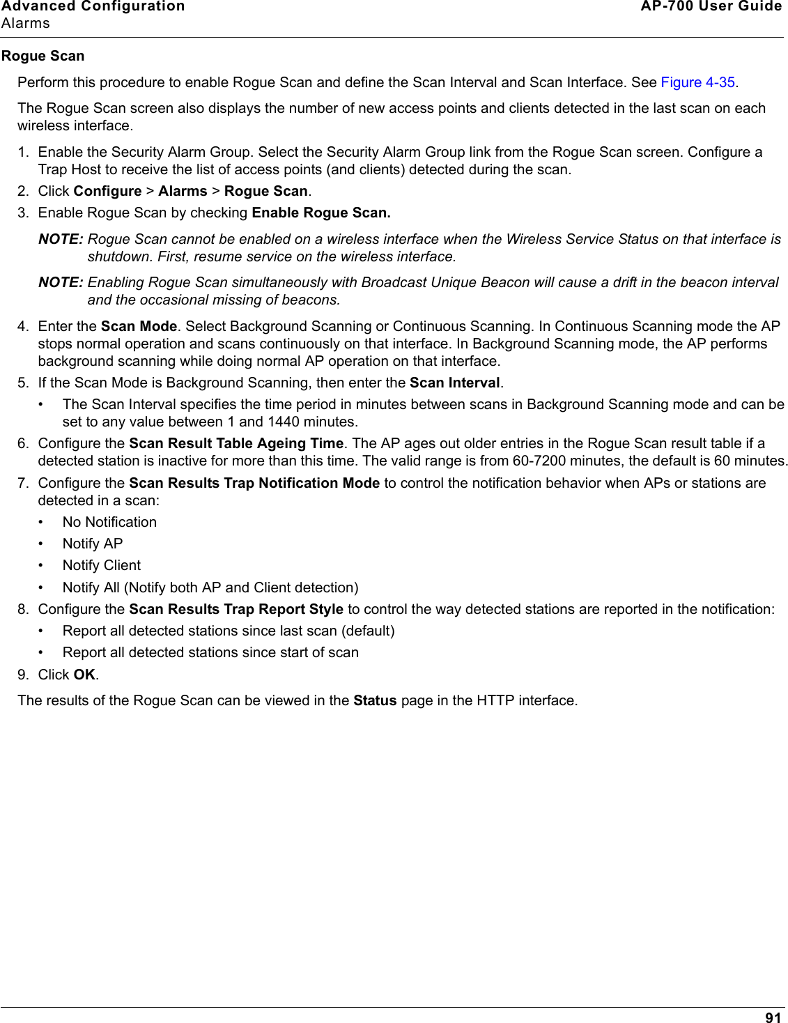 Advanced Configuration AP-700 User GuideAlarms91Rogue ScanPerform this procedure to enable Rogue Scan and define the Scan Interval and Scan Interface. See Figure 4-35.The Rogue Scan screen also displays the number of new access points and clients detected in the last scan on each wireless interface.1. Enable the Security Alarm Group. Select the Security Alarm Group link from the Rogue Scan screen. Configure a Trap Host to receive the list of access points (and clients) detected during the scan.2. Click Configure &gt; Alarms &gt; Rogue Scan.3. Enable Rogue Scan by checking Enable Rogue Scan.NOTE: Rogue Scan cannot be enabled on a wireless interface when the Wireless Service Status on that interface is shutdown. First, resume service on the wireless interface.NOTE: Enabling Rogue Scan simultaneously with Broadcast Unique Beacon will cause a drift in the beacon interval and the occasional missing of beacons.4. Enter the Scan Mode. Select Background Scanning or Continuous Scanning. In Continuous Scanning mode the AP stops normal operation and scans continuously on that interface. In Background Scanning mode, the AP performs background scanning while doing normal AP operation on that interface.5. If the Scan Mode is Background Scanning, then enter the Scan Interval. • The Scan Interval specifies the time period in minutes between scans in Background Scanning mode and can be set to any value between 1 and 1440 minutes. 6. Configure the Scan Result Table Ageing Time. The AP ages out older entries in the Rogue Scan result table if a detected station is inactive for more than this time. The valid range is from 60-7200 minutes, the default is 60 minutes.7. Configure the Scan Results Trap Notification Mode to control the notification behavior when APs or stations are detected in a scan:• No Notification•Notify AP• Notify Client• Notify All (Notify both AP and Client detection)8. Configure the Scan Results Trap Report Style to control the way detected stations are reported in the notification:• Report all detected stations since last scan (default)• Report all detected stations since start of scan9. Click OK.The results of the Rogue Scan can be viewed in the Status page in the HTTP interface.