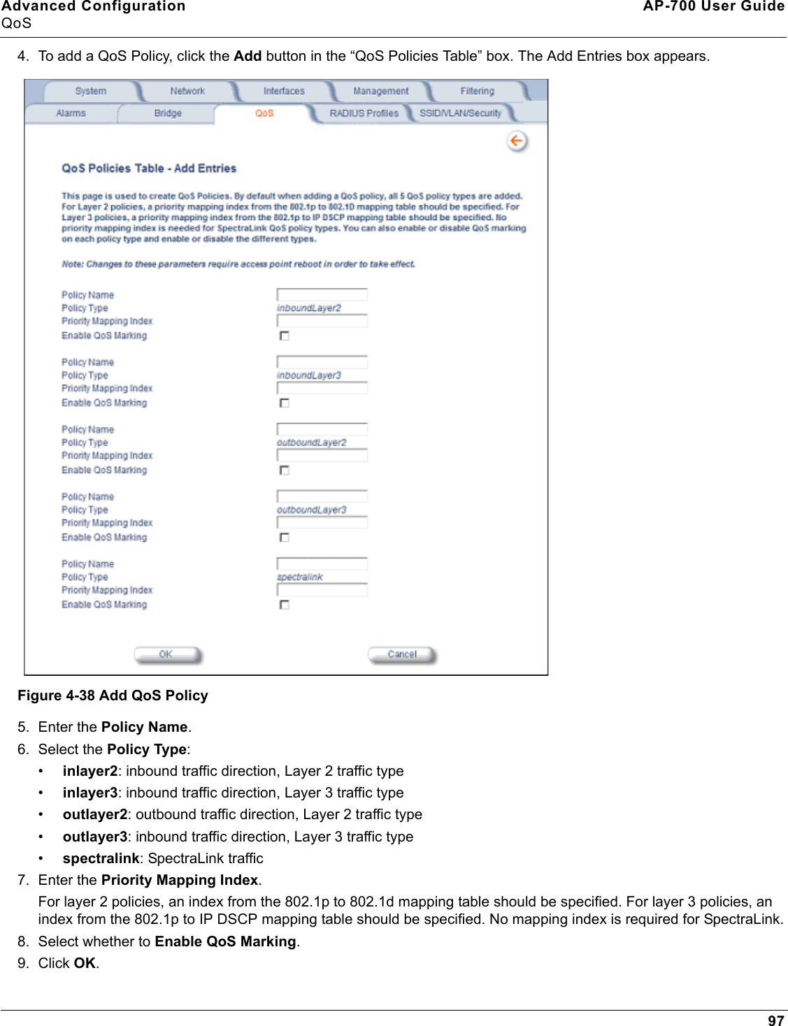 Advanced Configuration AP-700 User GuideQoS974. To add a QoS Policy, click the Add button in the “QoS Policies Table” box. The Add Entries box appears.Figure 4-38 Add QoS Policy5. Enter the Policy Name.6. Select the Policy Type:•inlayer2: inbound traffic direction, Layer 2 traffic type•inlayer3: inbound traffic direction, Layer 3 traffic type•outlayer2: outbound traffic direction, Layer 2 traffic type•outlayer3: inbound traffic direction, Layer 3 traffic type•spectralink: SpectraLink traffic7. Enter the Priority Mapping Index. For layer 2 policies, an index from the 802.1p to 802.1d mapping table should be specified. For layer 3 policies, an index from the 802.1p to IP DSCP mapping table should be specified. No mapping index is required for SpectraLink.8. Select whether to Enable QoS Marking.9. Click OK.