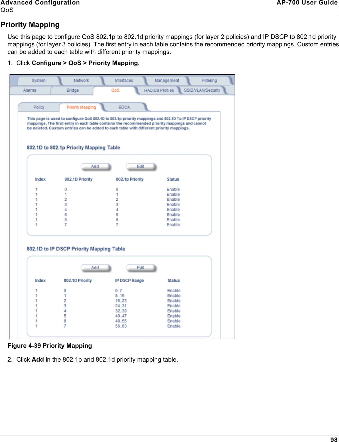 Advanced Configuration AP-700 User GuideQoS98Priority MappingUse this page to configure QoS 802.1p to 802.1d priority mappings (for layer 2 policies) and IP DSCP to 802.1d priority mappings (for layer 3 policies). The first entry in each table contains the recommended priority mappings. Custom entries can be added to each table with different priority mappings.1. Click Configure &gt; QoS &gt; Priority Mapping.Figure 4-39 Priority Mapping2. Click Add in the 802.1p and 802.1d priority mapping table. 