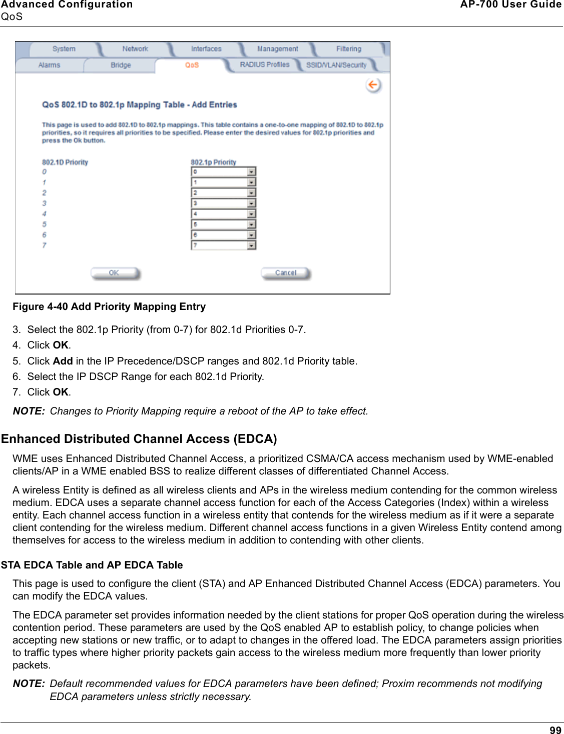 Advanced Configuration AP-700 User GuideQoS99Figure 4-40 Add Priority Mapping Entry3. Select the 802.1p Priority (from 0-7) for 802.1d Priorities 0-7. 4. Click OK.5. Click Add in the IP Precedence/DSCP ranges and 802.1d Priority table. 6. Select the IP DSCP Range for each 802.1d Priority. 7. Click OK.NOTE: Changes to Priority Mapping require a reboot of the AP to take effect.Enhanced Distributed Channel Access (EDCA)WME uses Enhanced Distributed Channel Access, a prioritized CSMA/CA access mechanism used by WME-enabled clients/AP in a WME enabled BSS to realize different classes of differentiated Channel Access.A wireless Entity is defined as all wireless clients and APs in the wireless medium contending for the common wireless medium. EDCA uses a separate channel access function for each of the Access Categories (Index) within a wireless entity. Each channel access function in a wireless entity that contends for the wireless medium as if it were a separate client contending for the wireless medium. Different channel access functions in a given Wireless Entity contend among themselves for access to the wireless medium in addition to contending with other clients.STA EDCA Table and AP EDCA TableThis page is used to configure the client (STA) and AP Enhanced Distributed Channel Access (EDCA) parameters. You can modify the EDCA values.The EDCA parameter set provides information needed by the client stations for proper QoS operation during the wireless contention period. These parameters are used by the QoS enabled AP to establish policy, to change policies when accepting new stations or new traffic, or to adapt to changes in the offered load. The EDCA parameters assign priorities to traffic types where higher priority packets gain access to the wireless medium more frequently than lower priority packets.NOTE: Default recommended values for EDCA parameters have been defined; Proxim recommends not modifying EDCA parameters unless strictly necessary.