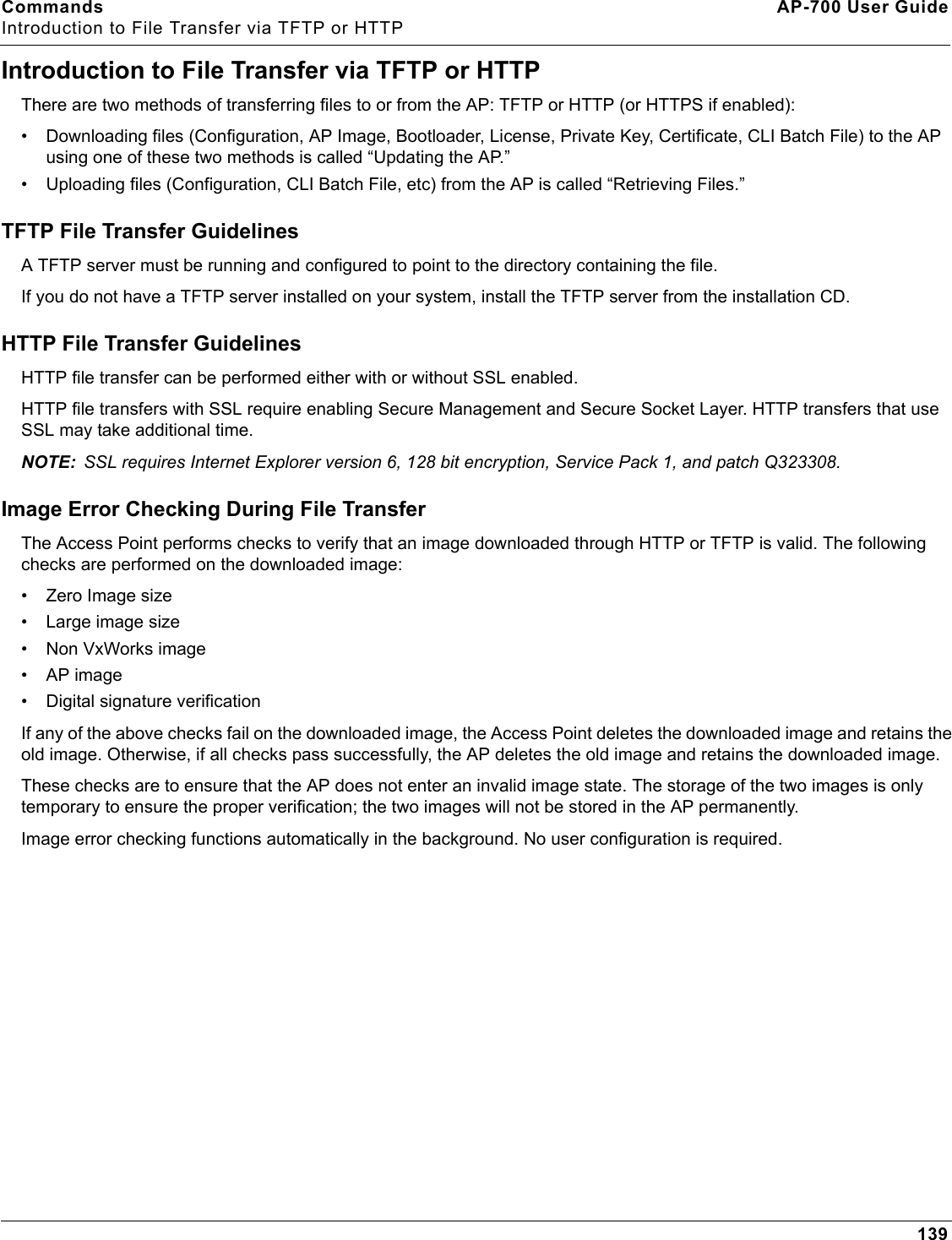 Commands AP-700 User GuideIntroduction to File Transfer via TFTP or HTTP139Introduction to File Transfer via TFTP or HTTPThere are two methods of transferring files to or from the AP: TFTP or HTTP (or HTTPS if enabled):• Downloading files (Configuration, AP Image, Bootloader, License, Private Key, Certificate, CLI Batch File) to the AP using one of these two methods is called “Updating the AP.” • Uploading files (Configuration, CLI Batch File, etc) from the AP is called “Retrieving Files.”TFTP File Transfer GuidelinesA TFTP server must be running and configured to point to the directory containing the file. If you do not have a TFTP server installed on your system, install the TFTP server from the installation CD.HTTP File Transfer GuidelinesHTTP file transfer can be performed either with or without SSL enabled.HTTP file transfers with SSL require enabling Secure Management and Secure Socket Layer. HTTP transfers that use SSL may take additional time.NOTE: SSL requires Internet Explorer version 6, 128 bit encryption, Service Pack 1, and patch Q323308.Image Error Checking During File TransferThe Access Point performs checks to verify that an image downloaded through HTTP or TFTP is valid. The following checks are performed on the downloaded image:• Zero Image size• Large image size• Non VxWorks image• AP image• Digital signature verificationIf any of the above checks fail on the downloaded image, the Access Point deletes the downloaded image and retains the old image. Otherwise, if all checks pass successfully, the AP deletes the old image and retains the downloaded image. These checks are to ensure that the AP does not enter an invalid image state. The storage of the two images is only temporary to ensure the proper verification; the two images will not be stored in the AP permanently.Image error checking functions automatically in the background. No user configuration is required.