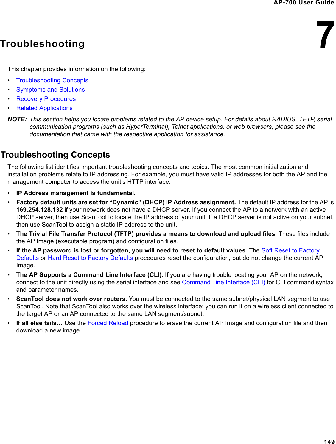 149AP-700 User Guide7TroubleshootingThis chapter provides information on the following:•Troubleshooting Concepts•Symptoms and Solutions•Recovery Procedures•Related ApplicationsNOTE: This section helps you locate problems related to the AP device setup. For details about RADIUS, TFTP, serial communication programs (such as HyperTerminal), Telnet applications, or web browsers, please see the documentation that came with the respective application for assistance. Troubleshooting ConceptsThe following list identifies important troubleshooting concepts and topics. The most common initialization and installation problems relate to IP addressing. For example, you must have valid IP addresses for both the AP and the management computer to access the unit’s HTTP interface.•IP Address management is fundamental. •Factory default units are set for “Dynamic” (DHCP) IP Address assignment. The default IP address for the AP is 169.254.128.132 if your network does not have a DHCP server. If you connect the AP to a network with an active DHCP server, then use ScanTool to locate the IP address of your unit. If a DHCP server is not active on your subnet, then use ScanTool to assign a static IP address to the unit.•The Trivial File Transfer Protocol (TFTP) provides a means to download and upload files. These files include the AP Image (executable program) and configuration files. •If the AP password is lost or forgotten, you will need to reset to default values. The Soft Reset to Factory Defaults or Hard Reset to Factory Defaults procedures reset the configuration, but do not change the current AP Image. •The AP Supports a Command Line Interface (CLI). If you are having trouble locating your AP on the network, connect to the unit directly using the serial interface and see Command Line Interface (CLI) for CLI command syntax and parameter names.•ScanTool does not work over routers. You must be connected to the same subnet/physical LAN segment to use ScanTool. Note that ScanTool also works over the wireless interface; you can run it on a wireless client connected to the target AP or an AP connected to the same LAN segment/subnet.•If all else fails… Use the Forced Reload procedure to erase the current AP Image and configuration file and then download a new image.