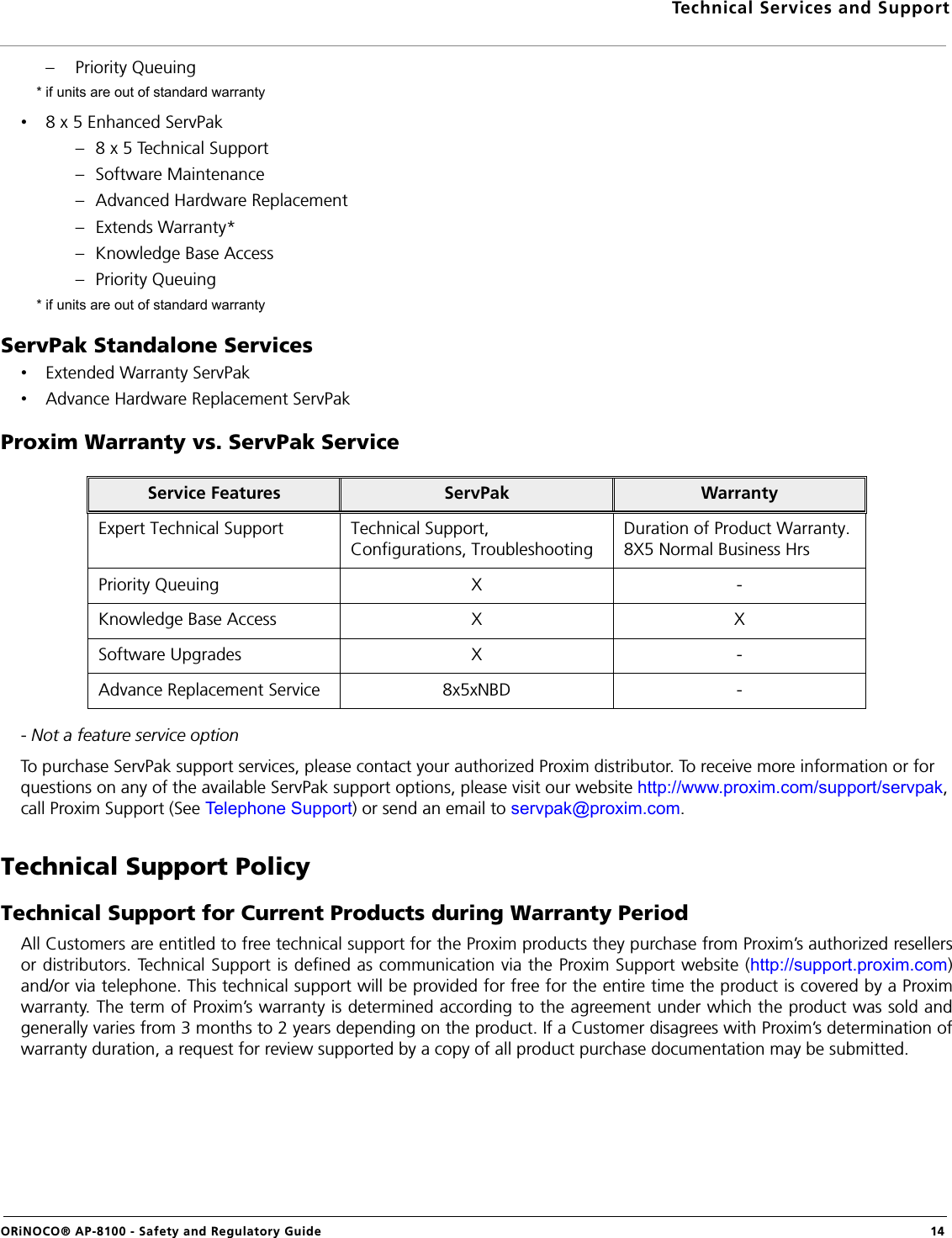 Technical Services and SupportORiNOCO® AP-8100 - Safety and Regulatory Guide  14– Priority Queuing * if units are out of standard warranty•8 x 5 Enhanced ServPak– 8 x 5 Technical Support– Software Maintenance– Advanced Hardware Replacement– Extends Warranty*– Knowledge Base Access– Priority Queuing * if units are out of standard warrantyServPak Standalone Services•Extended Warranty ServPak•Advance Hardware Replacement ServPakProxim Warranty vs. ServPak Service- Not a feature service optionTo purchase ServPak support services, please contact your authorized Proxim distributor. To receive more information or for questions on any of the available ServPak support options, please visit our website http://www.proxim.com/support/servpak, call Proxim Support (See Telephone Support) or send an email to servpak@proxim.com.Technical Support PolicyTechnical Support for Current Products during Warranty PeriodAll Customers are entitled to free technical support for the Proxim products they purchase from Proxim’s authorized resellersor distributors. Technical Support is defined as communication via the Proxim Support website (http://support.proxim.com)and/or via telephone. This technical support will be provided for free for the entire time the product is covered by a Proximwarranty. The term of Proxim’s warranty is determined according to the agreement under which the product was sold andgenerally varies from 3 months to 2 years depending on the product. If a Customer disagrees with Proxim’s determination ofwarranty duration, a request for review supported by a copy of all product purchase documentation may be submitted.Service Features ServPak WarrantyExpert Technical Support Technical Support, Configurations, TroubleshootingDuration of Product Warranty. 8X5 Normal Business HrsPriority Queuing X -Knowledge Base Access X XSoftware Upgrades X -Advance Replacement Service 8x5xNBD -