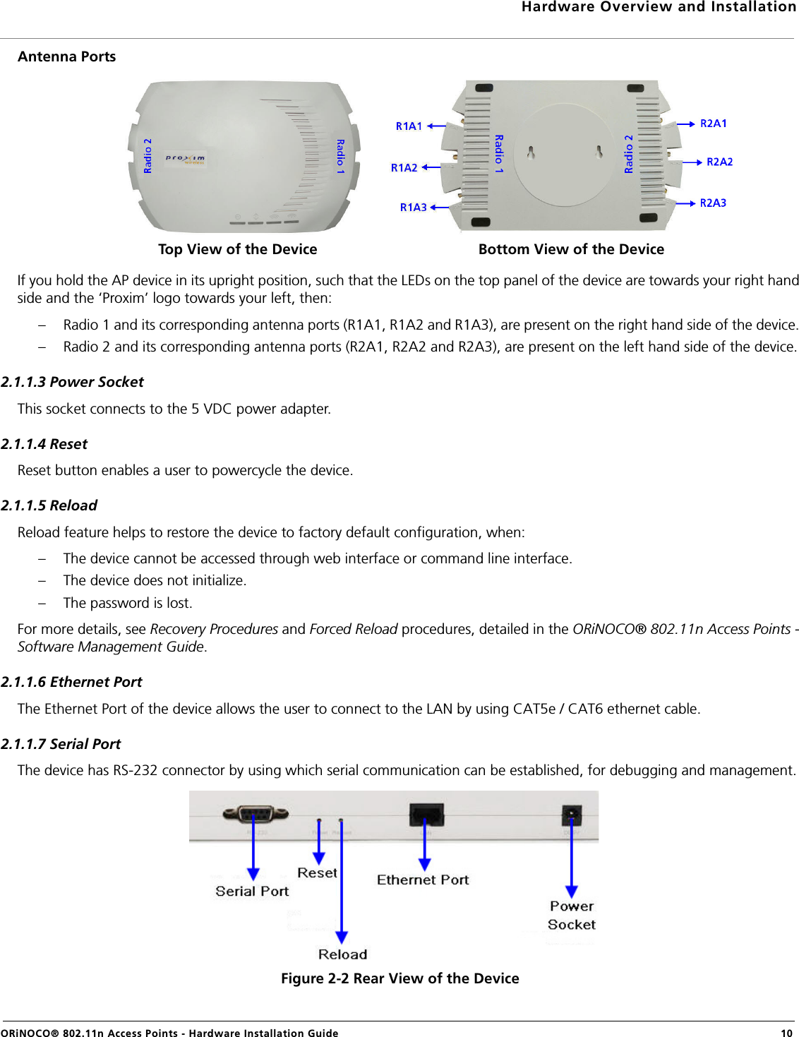 Hardware Overview and InstallationORiNOCO® 802.11n Access Points - Hardware Installation Guide  10Antenna PortsIf you hold the AP device in its upright position, such that the LEDs on the top panel of the device are towards your right handside and the ‘Proxim’ logo towards your left, then:– Radio 1 and its corresponding antenna ports (R1A1, R1A2 and R1A3), are present on the right hand side of the device.– Radio 2 and its corresponding antenna ports (R2A1, R2A2 and R2A3), are present on the left hand side of the device.2.1.1.3 Power SocketThis socket connects to the 5 VDC power adapter.2.1.1.4 ResetReset button enables a user to powercycle the device.2.1.1.5 ReloadReload feature helps to restore the device to factory default configuration, when:– The device cannot be accessed through web interface or command line interface.– The device does not initialize.– The password is lost.For more details, see Recovery Procedures and Forced Reload procedures, detailed in the ORiNOCO® 802.11n Access Points -Software Management Guide.2.1.1.6 Ethernet PortThe Ethernet Port of the device allows the user to connect to the LAN by using CAT5e / CAT6 ethernet cable.2.1.1.7 Serial PortThe device has RS-232 connector by using which serial communication can be established, for debugging and management.Figure 2-2 Rear View of the DeviceTop View of the Device Bottom View of the Device