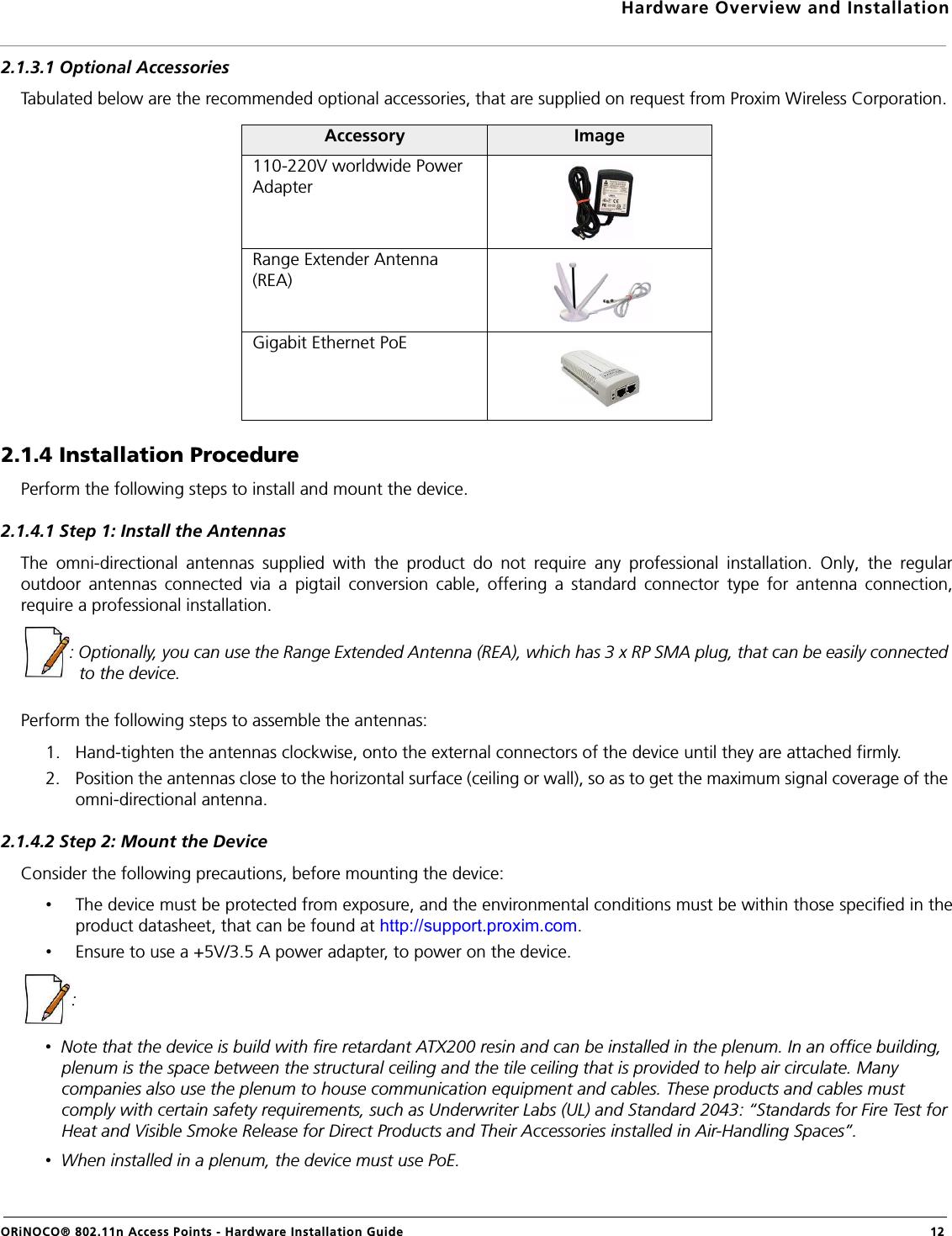 Hardware Overview and InstallationORiNOCO® 802.11n Access Points - Hardware Installation Guide  122.1.3.1 Optional AccessoriesTabulated below are the recommended optional accessories, that are supplied on request from Proxim Wireless Corporation.2.1.4 Installation ProcedurePerform the following steps to install and mount the device.2.1.4.1 Step 1: Install the AntennasThe omni-directional antennas supplied with the product do not require any professional installation. Only, the regularoutdoor antennas connected via a pigtail conversion cable, offering a standard connector type for antenna connection,require a professional installation.: Optionally, you can use the Range Extended Antenna (REA), which has 3 x RP SMA plug, that can be easily connected to the device.Perform the following steps to assemble the antennas:1. Hand-tighten the antennas clockwise, onto the external connectors of the device until they are attached firmly.2. Position the antennas close to the horizontal surface (ceiling or wall), so as to get the maximum signal coverage of the omni-directional antenna.2.1.4.2 Step 2: Mount the DeviceConsider the following precautions, before mounting the device:•The device must be protected from exposure, and the environmental conditions must be within those specified in theproduct datasheet, that can be found at http://support.proxim.com.•Ensure to use a +5V/3.5 A power adapter, to power on the device.: •  Note that the device is build with fire retardant ATX200 resin and can be installed in the plenum. In an office building, plenum is the space between the structural ceiling and the tile ceiling that is provided to help air circulate. Many companies also use the plenum to house communication equipment and cables. These products and cables must comply with certain safety requirements, such as Underwriter Labs (UL) and Standard 2043: “Standards for Fire Test for Heat and Visible Smoke Release for Direct Products and Their Accessories installed in Air-Handling Spaces”.•  When installed in a plenum, the device must use PoE.Accessory Image110-220V worldwide Power AdapterRange Extender Antenna (REA)Gigabit Ethernet PoE