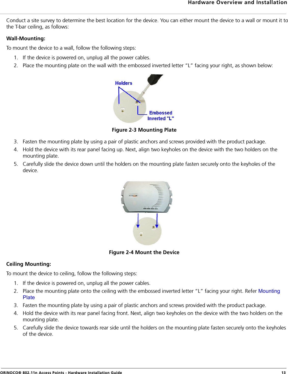 Hardware Overview and InstallationORiNOCO® 802.11n Access Points - Hardware Installation Guide  13Conduct a site survey to determine the best location for the device. You can either mount the device to a wall or mount it tothe T-bar ceiling, as follows:Wall-Mounting:To mount the device to a wall, follow the following steps:1. If the device is powered on, unplug all the power cables.2. Place the mounting plate on the wall with the embossed inverted letter “L” facing your right, as shown below:Figure 2-3 Mounting Plate3. Fasten the mounting plate by using a pair of plastic anchors and screws provided with the product package.4. Hold the device with its rear panel facing up. Next, align two keyholes on the device with the two holders on the mounting plate. 5. Carefully slide the device down until the holders on the mounting plate fasten securely onto the keyholes of the device.Figure 2-4 Mount the DeviceCeiling Mounting:To mount the device to ceiling, follow the following steps:1. If the device is powered on, unplug all the power cables.2. Place the mounting plate onto the ceiling with the embossed inverted letter “L” facing your right. Refer Mounting Plate3. Fasten the mounting plate by using a pair of plastic anchors and screws provided with the product package.4. Hold the device with its rear panel facing front. Next, align two keyholes on the device with the two holders on the mounting plate. 5. Carefully slide the device towards rear side until the holders on the mounting plate fasten securely onto the keyholes of the device.