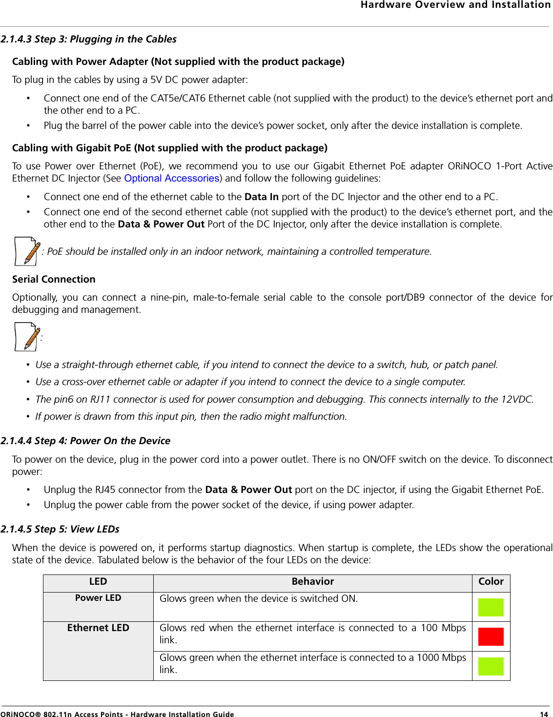 Hardware Overview and InstallationORiNOCO® 802.11n Access Points - Hardware Installation Guide  142.1.4.3 Step 3: Plugging in the CablesCabling with Power Adapter (Not supplied with the product package)To plug in the cables by using a 5V DC power adapter:•Connect one end of the CAT5e/CAT6 Ethernet cable (not supplied with the product) to the device’s ethernet port andthe other end to a PC.•Plug the barrel of the power cable into the device’s power socket, only after the device installation is complete.Cabling with Gigabit PoE (Not supplied with the product package)To use Power over Ethernet (PoE), we recommend you to use our Gigabit Ethernet PoE adapter ORiNOCO 1-Port ActiveEthernet DC Injector (See Optional Accessories) and follow the following guidelines:•Connect one end of the ethernet cable to the Data In port of the DC Injector and the other end to a PC.•Connect one end of the second ethernet cable (not supplied with the product) to the device’s ethernet port, and theother end to the Data &amp; Power Out Port of the DC Injector, only after the device installation is complete.: PoE should be installed only in an indoor network, maintaining a controlled temperature.Serial ConnectionOptionally, you can connect a nine-pin, male-to-female serial cable to the console port/DB9 connector of the device fordebugging and management.: •  Use a straight-through ethernet cable, if you intend to connect the device to a switch, hub, or patch panel.•  Use a cross-over ethernet cable or adapter if you intend to connect the device to a single computer.•  The pin6 on RJ11 connector is used for power consumption and debugging. This connects internally to the 12VDC.•  If power is drawn from this input pin, then the radio might malfunction.2.1.4.4 Step 4: Power On the DeviceTo power on the device, plug in the power cord into a power outlet. There is no ON/OFF switch on the device. To disconnectpower:•Unplug the RJ45 connector from the Data &amp; Power Out port on the DC injector, if using the Gigabit Ethernet PoE.•Unplug the power cable from the power socket of the device, if using power adapter.2.1.4.5 Step 5: View LEDsWhen the device is powered on, it performs startup diagnostics. When startup is complete, the LEDs show the operationalstate of the device. Tabulated below is the behavior of the four LEDs on the device:LED Behavior ColorPower LED Glows green when the device is switched ON.Ethernet LED Glows red when the ethernet interface is connected to a 100 Mbpslink.Glows green when the ethernet interface is connected to a 1000 Mbpslink.