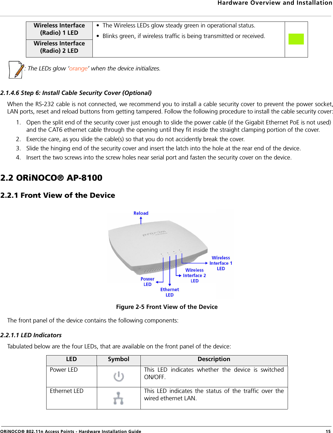 Hardware Overview and InstallationORiNOCO® 802.11n Access Points - Hardware Installation Guide  15: The LEDs glow ‘orange’ when the device initializes.2.1.4.6 Step 6: Install Cable Security Cover (Optional)When the RS-232 cable is not connected, we recommend you to install a cable security cover to prevent the power socket,LAN ports, reset and reload buttons from getting tampered. Follow the following procedure to install the cable security cover:1. Open the split end of the security cover just enough to slide the power cable (if the Gigabit Ethernet PoE is not used) and the CAT6 ethernet cable through the opening until they fit inside the straight clamping portion of the cover.2. Exercise care, as you slide the cable(s) so that you do not accidently break the cover.3. Slide the hinging end of the security cover and insert the latch into the hole at the rear end of the device. 4. Insert the two screws into the screw holes near serial port and fasten the security cover on the device.2.2 ORiNOCO® AP-81002.2.1 Front View of the DeviceFigure 2-5 Front View of the DeviceThe front panel of the device contains the following components:2.2.1.1 LED IndicatorsTabulated below are the four LEDs, that are available on the front panel of the device:Wireless Interface (Radio) 1 LED•  The Wireless LEDs glow steady green in operational status.•  Blinks green, if wireless traffic is being transmitted or received.Wireless Interface (Radio) 2 LEDLED Symbol DescriptionPower LED This LED indicates whether the device is switchedON/OFF.Ethernet LED This LED indicates the status of the traffic over thewired ethernet LAN.