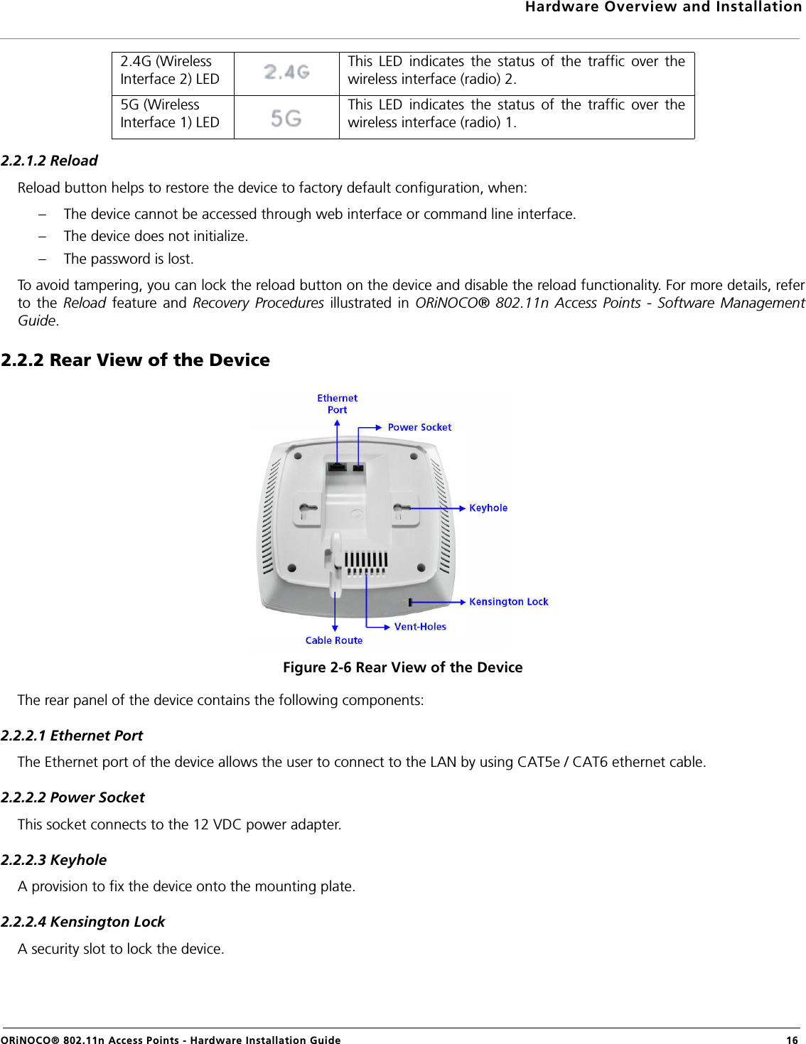 Hardware Overview and InstallationORiNOCO® 802.11n Access Points - Hardware Installation Guide  162.2.1.2 ReloadReload button helps to restore the device to factory default configuration, when:– The device cannot be accessed through web interface or command line interface.– The device does not initialize.– The password is lost.To avoid tampering, you can lock the reload button on the device and disable the reload functionality. For more details, referto the Reload feature and Recovery Procedures illustrated in ORiNOCO® 802.11n Access Points - Software ManagementGuide.2.2.2 Rear View of the DeviceFigure 2-6 Rear View of the DeviceThe rear panel of the device contains the following components:2.2.2.1 Ethernet PortThe Ethernet port of the device allows the user to connect to the LAN by using CAT5e / CAT6 ethernet cable.2.2.2.2 Power SocketThis socket connects to the 12 VDC power adapter.2.2.2.3 KeyholeA provision to fix the device onto the mounting plate.2.2.2.4 Kensington LockA security slot to lock the device.2.4G (Wireless Interface 2) LEDThis LED indicates the status of the traffic over thewireless interface (radio) 2.5G (Wireless Interface 1) LEDThis LED indicates the status of the traffic over thewireless interface (radio) 1.