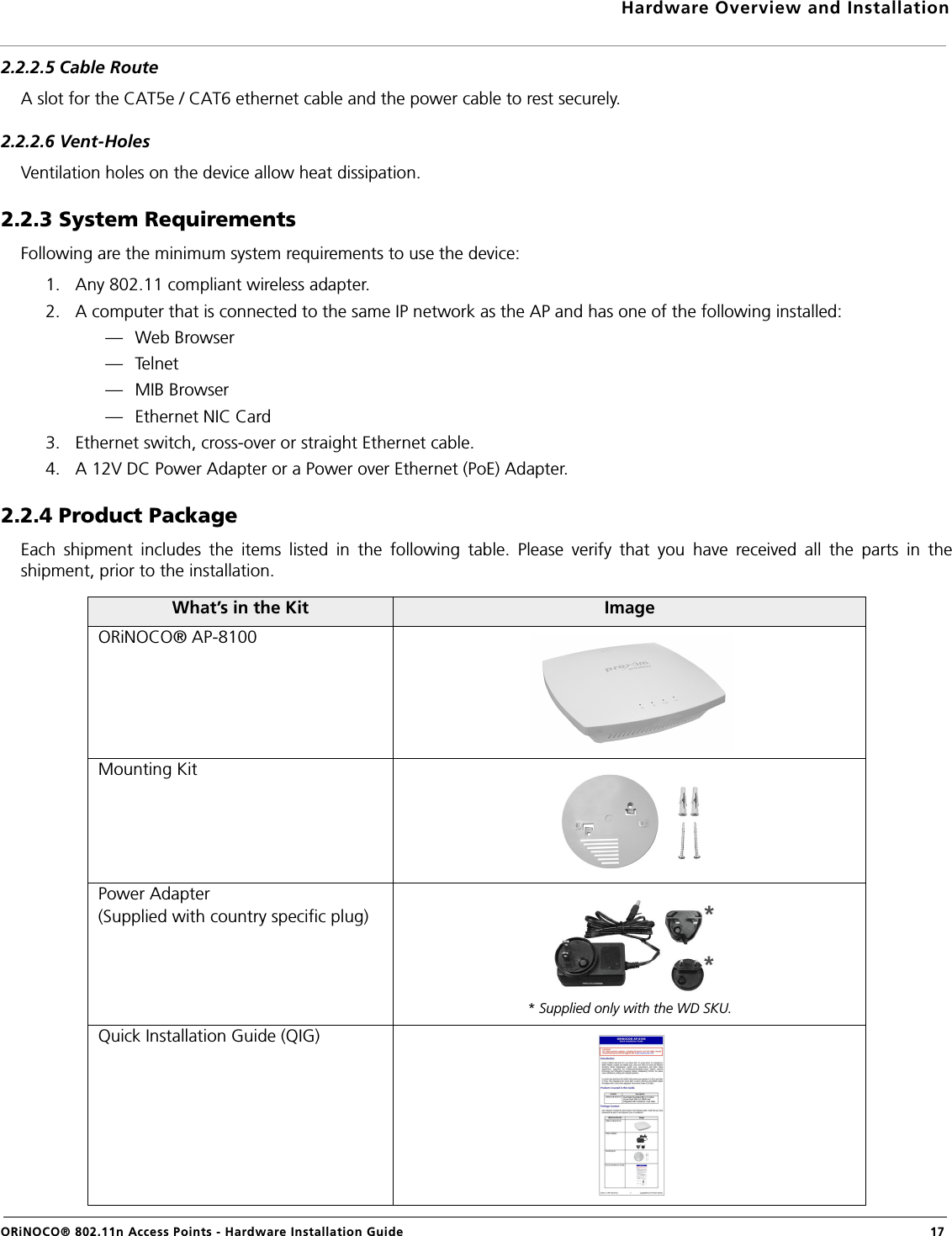 Hardware Overview and InstallationORiNOCO® 802.11n Access Points - Hardware Installation Guide  172.2.2.5 Cable RouteA slot for the CAT5e / CAT6 ethernet cable and the power cable to rest securely.2.2.2.6 Vent-HolesVentilation holes on the device allow heat dissipation.2.2.3 System RequirementsFollowing are the minimum system requirements to use the device:1. Any 802.11 compliant wireless adapter.2. A computer that is connected to the same IP network as the AP and has one of the following installed:— Web Browser—Telnet— MIB Browser— Ethernet NIC Card3. Ethernet switch, cross-over or straight Ethernet cable.4. A 12V DC Power Adapter or a Power over Ethernet (PoE) Adapter.2.2.4 Product PackageEach shipment includes the items listed in the following table. Please verify that you have received all the parts in theshipment, prior to the installation.What’s in the Kit ImageORiNOCO® AP-8100Mounting KitPower Adapter(Supplied with country specific plug)* Supplied only with the WD SKU.Quick Installation Guide (QIG)