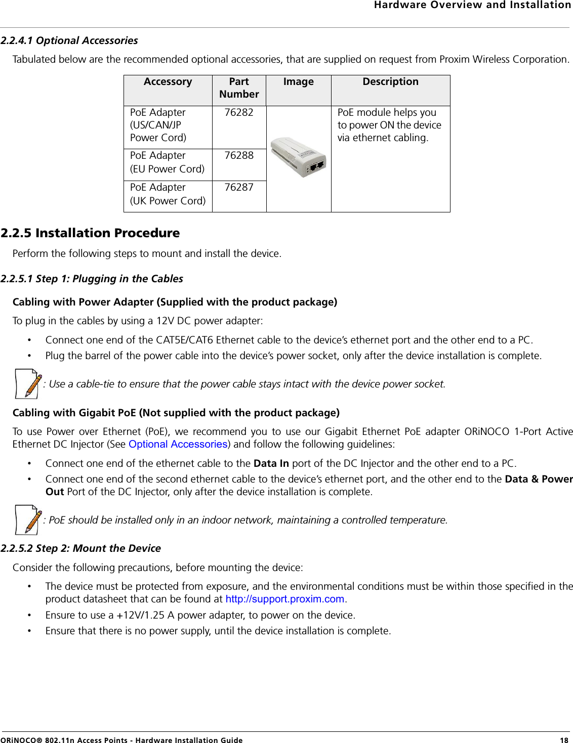 Hardware Overview and InstallationORiNOCO® 802.11n Access Points - Hardware Installation Guide  182.2.4.1 Optional AccessoriesTabulated below are the recommended optional accessories, that are supplied on request from Proxim Wireless Corporation.2.2.5 Installation ProcedurePerform the following steps to mount and install the device.2.2.5.1 Step 1: Plugging in the CablesCabling with Power Adapter (Supplied with the product package)To plug in the cables by using a 12V DC power adapter:•Connect one end of the CAT5E/CAT6 Ethernet cable to the device’s ethernet port and the other end to a PC.•Plug the barrel of the power cable into the device’s power socket, only after the device installation is complete.: Use a cable-tie to ensure that the power cable stays intact with the device power socket.Cabling with Gigabit PoE (Not supplied with the product package)To use Power over Ethernet (PoE), we recommend you to use our Gigabit Ethernet PoE adapter ORiNOCO 1-Port ActiveEthernet DC Injector (See Optional Accessories) and follow the following guidelines:•Connect one end of the ethernet cable to the Data In port of the DC Injector and the other end to a PC.•Connect one end of the second ethernet cable to the device’s ethernet port, and the other end to the Data &amp; PowerOut Port of the DC Injector, only after the device installation is complete.: PoE should be installed only in an indoor network, maintaining a controlled temperature.2.2.5.2 Step 2: Mount the DeviceConsider the following precautions, before mounting the device:•The device must be protected from exposure, and the environmental conditions must be within those specified in theproduct datasheet that can be found at http://support.proxim.com.•Ensure to use a +12V/1.25 A power adapter, to power on the device.•Ensure that there is no power supply, until the device installation is complete.Accessory Part NumberImage DescriptionPoE Adapter (US/CAN/JP Power Cord)76282 PoE module helps you to power ON the device via ethernet cabling.PoE Adapter (EU Power Cord)76288PoE Adapter (UK Power Cord)76287