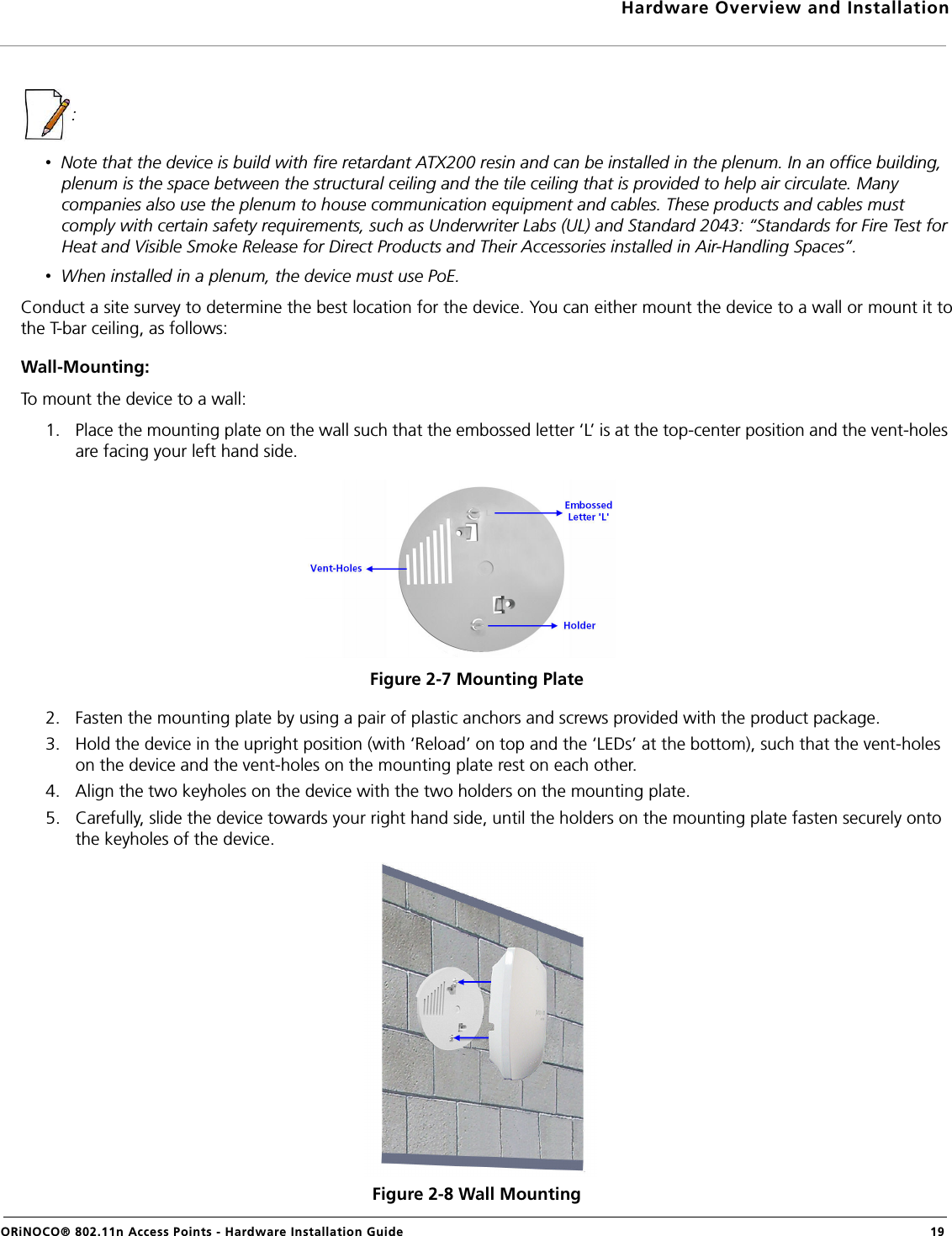 Hardware Overview and InstallationORiNOCO® 802.11n Access Points - Hardware Installation Guide  19: •  Note that the device is build with fire retardant ATX200 resin and can be installed in the plenum. In an office building, plenum is the space between the structural ceiling and the tile ceiling that is provided to help air circulate. Many companies also use the plenum to house communication equipment and cables. These products and cables must comply with certain safety requirements, such as Underwriter Labs (UL) and Standard 2043: “Standards for Fire Test for Heat and Visible Smoke Release for Direct Products and Their Accessories installed in Air-Handling Spaces”.•  When installed in a plenum, the device must use PoE.Conduct a site survey to determine the best location for the device. You can either mount the device to a wall or mount it tothe T-bar ceiling, as follows:Wall-Mounting:To mount the device to a wall:1. Place the mounting plate on the wall such that the embossed letter ‘L’ is at the top-center position and the vent-holes are facing your left hand side.Figure 2-7 Mounting Plate2. Fasten the mounting plate by using a pair of plastic anchors and screws provided with the product package.3. Hold the device in the upright position (with ‘Reload’ on top and the ‘LEDs’ at the bottom), such that the vent-holes on the device and the vent-holes on the mounting plate rest on each other.4. Align the two keyholes on the device with the two holders on the mounting plate.5. Carefully, slide the device towards your right hand side, until the holders on the mounting plate fasten securely onto the keyholes of the device.Figure 2-8 Wall Mounting