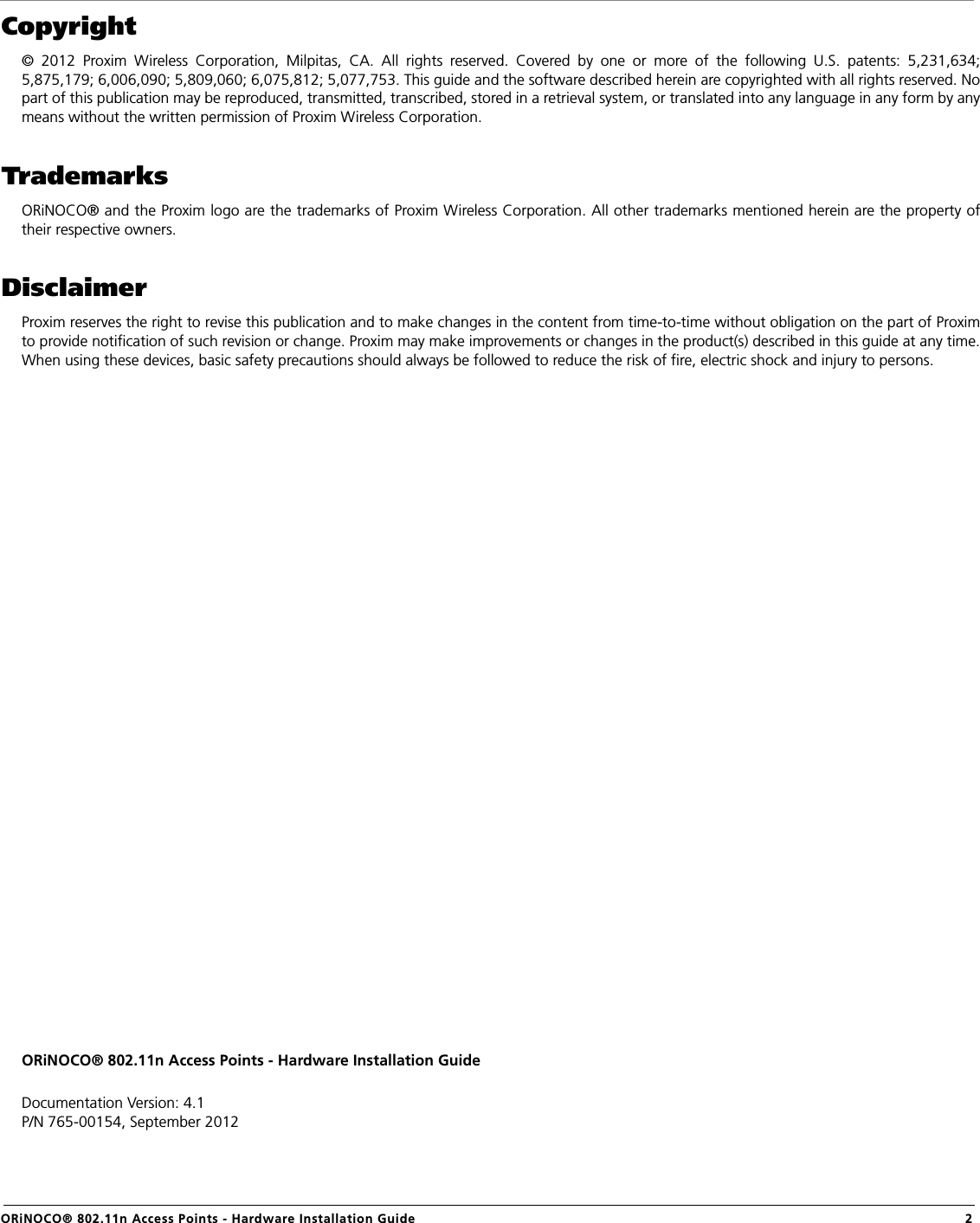                                                                                                                                                   ORiNOCO® 802.11n Access Points - Hardware Installation Guide  2Copyright© 2012 Proxim Wireless Corporation, Milpitas, CA. All rights reserved. Covered by one or more of the following U.S. patents: 5,231,634;5,875,179; 6,006,090; 5,809,060; 6,075,812; 5,077,753. This guide and the software described herein are copyrighted with all rights reserved. Nopart of this publication may be reproduced, transmitted, transcribed, stored in a retrieval system, or translated into any language in any form by anymeans without the written permission of Proxim Wireless Corporation.TrademarksORiNOCO® and the Proxim logo are the trademarks of Proxim Wireless Corporation. All other trademarks mentioned herein are the property oftheir respective owners.DisclaimerProxim reserves the right to revise this publication and to make changes in the content from time-to-time without obligation on the part of Proximto provide notification of such revision or change. Proxim may make improvements or changes in the product(s) described in this guide at any time.When using these devices, basic safety precautions should always be followed to reduce the risk of fire, electric shock and injury to persons.ORiNOCO® 802.11n Access Points - Hardware Installation GuideDocumentation Version: 4.1P/N 765-00154, September 2012