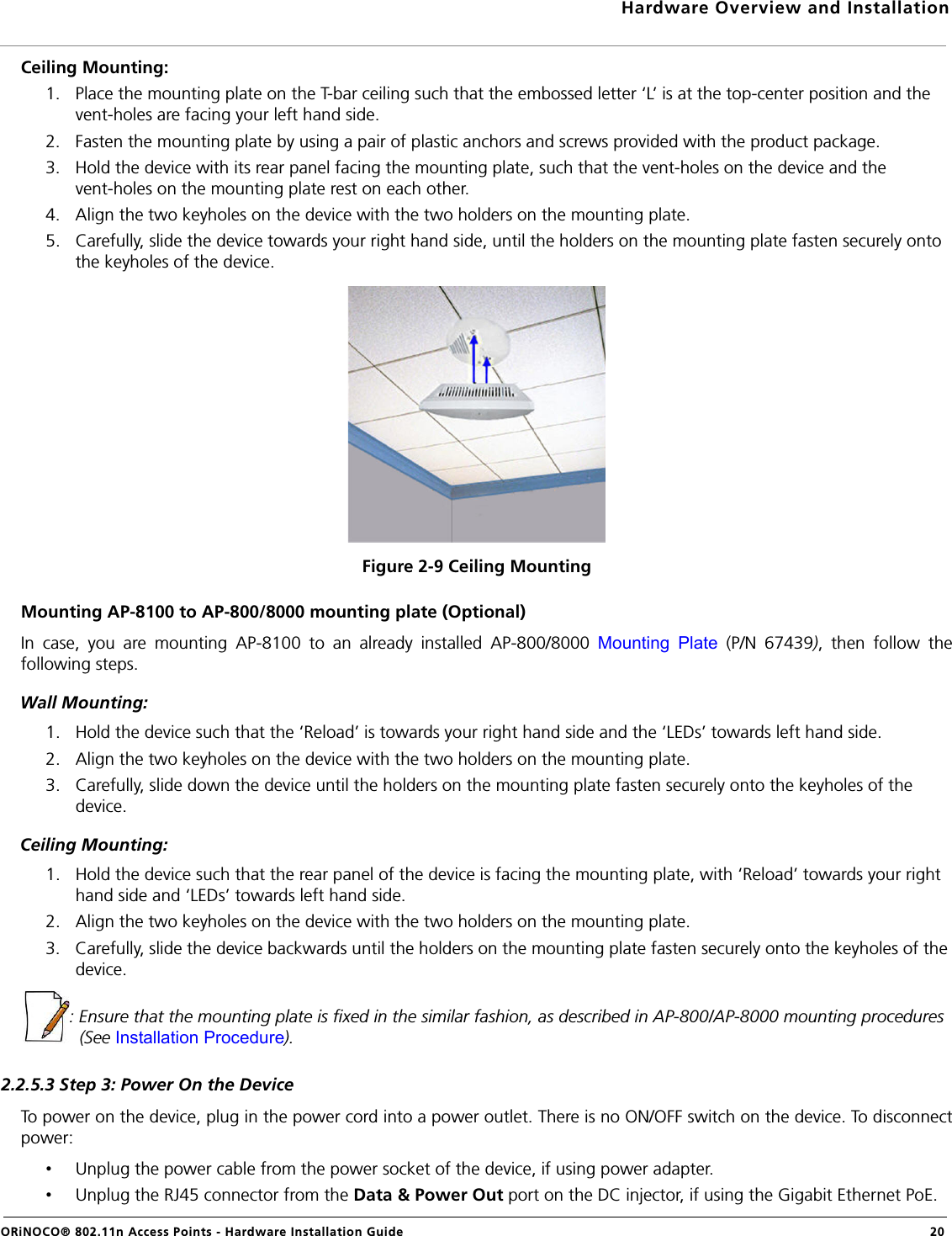 Hardware Overview and InstallationORiNOCO® 802.11n Access Points - Hardware Installation Guide  20Ceiling Mounting:1. Place the mounting plate on the T-bar ceiling such that the embossed letter ‘L’ is at the top-center position and the vent-holes are facing your left hand side.2. Fasten the mounting plate by using a pair of plastic anchors and screws provided with the product package.3. Hold the device with its rear panel facing the mounting plate, such that the vent-holes on the device and the vent-holes on the mounting plate rest on each other. 4. Align the two keyholes on the device with the two holders on the mounting plate.5. Carefully, slide the device towards your right hand side, until the holders on the mounting plate fasten securely onto the keyholes of the device.Figure 2-9 Ceiling MountingMounting AP-8100 to AP-800/8000 mounting plate (Optional)In case, you are mounting AP-8100 to an already installed AP-800/8000 Mounting Plate (P/N 67439), then follow thefollowing steps.Wall Mounting: 1. Hold the device such that the ‘Reload’ is towards your right hand side and the ‘LEDs’ towards left hand side.2. Align the two keyholes on the device with the two holders on the mounting plate.3. Carefully, slide down the device until the holders on the mounting plate fasten securely onto the keyholes of the device.Ceiling Mounting:1. Hold the device such that the rear panel of the device is facing the mounting plate, with ‘Reload’ towards your right hand side and ‘LEDs’ towards left hand side.2. Align the two keyholes on the device with the two holders on the mounting plate.3. Carefully, slide the device backwards until the holders on the mounting plate fasten securely onto the keyholes of the device.: Ensure that the mounting plate is fixed in the similar fashion, as described in AP-800/AP-8000 mounting procedures (See Installation Procedure).2.2.5.3 Step 3: Power On the DeviceTo power on the device, plug in the power cord into a power outlet. There is no ON/OFF switch on the device. To disconnectpower:•Unplug the power cable from the power socket of the device, if using power adapter.•Unplug the RJ45 connector from the Data &amp; Power Out port on the DC injector, if using the Gigabit Ethernet PoE.