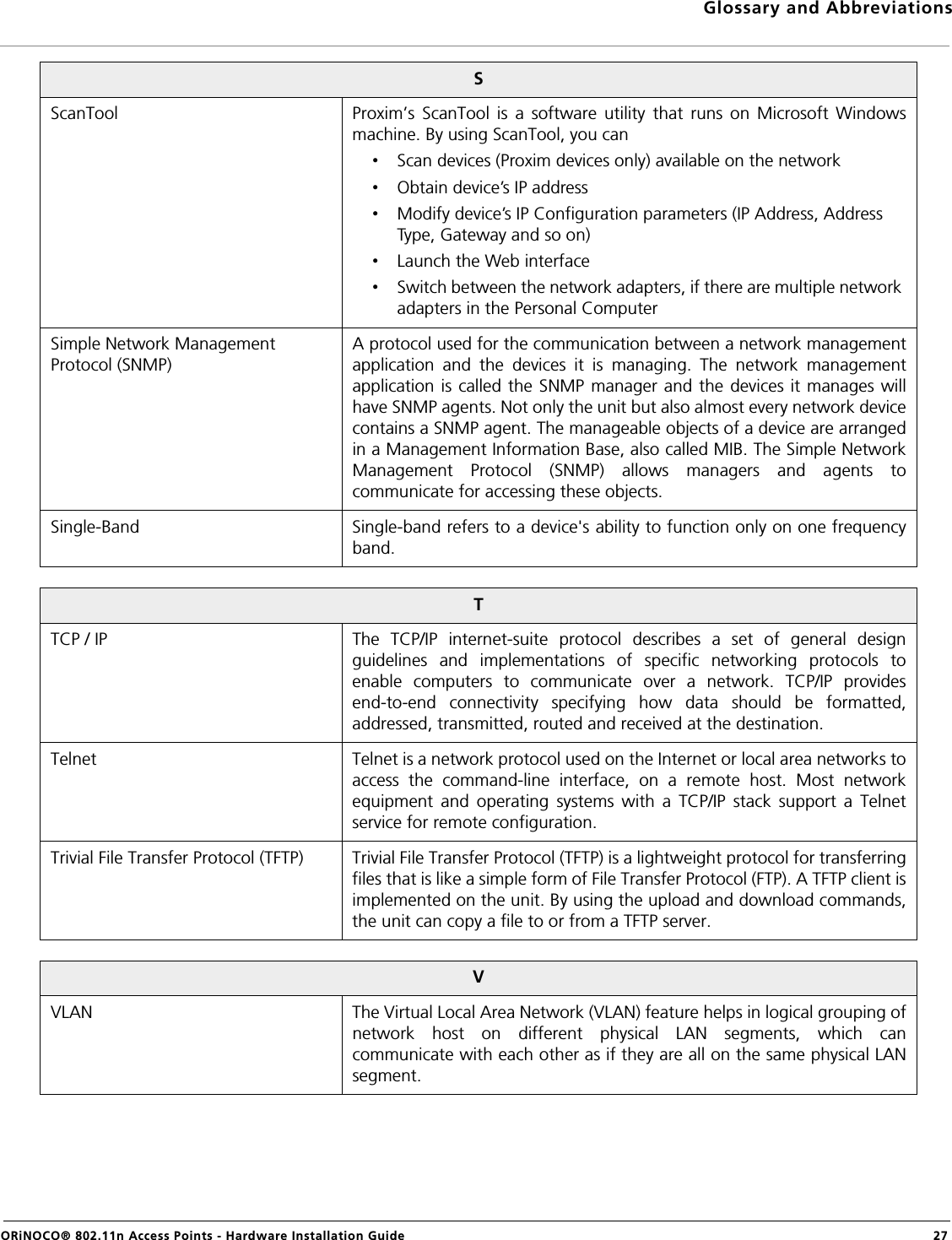 Glossary and AbbreviationsORiNOCO® 802.11n Access Points - Hardware Installation Guide  27SScanTool Proxim’s ScanTool is a software utility that runs on Microsoft Windowsmachine. By using ScanTool, you can•Scan devices (Proxim devices only) available on the network•Obtain device’s IP address•Modify device’s IP Configuration parameters (IP Address, Address Type, Gateway and so on)•Launch the Web interface•Switch between the network adapters, if there are multiple network adapters in the Personal ComputerSimple Network Management Protocol (SNMP)A protocol used for the communication between a network managementapplication and the devices it is managing. The network managementapplication is called the SNMP manager and the devices it manages willhave SNMP agents. Not only the unit but also almost every network devicecontains a SNMP agent. The manageable objects of a device are arrangedin a Management Information Base, also called MIB. The Simple NetworkManagement Protocol (SNMP) allows managers and agents tocommunicate for accessing these objects.Single-Band Single-band refers to a device&apos;s ability to function only on one frequencyband.TTCP / IP The TCP/IP internet-suite protocol describes a set of general designguidelines and implementations of specific networking protocols toenable computers to communicate over a network. TCP/IP providesend-to-end connectivity specifying how data should be formatted,addressed, transmitted, routed and received at the destination.Telnet Telnet is a network protocol used on the Internet or local area networks toaccess the command-line interface, on a remote host. Most networkequipment and operating systems with a TCP/IP stack support a Telnetservice for remote configuration.Trivial File Transfer Protocol (TFTP) Trivial File Transfer Protocol (TFTP) is a lightweight protocol for transferringfiles that is like a simple form of File Transfer Protocol (FTP). A TFTP client isimplemented on the unit. By using the upload and download commands,the unit can copy a file to or from a TFTP server.VVLAN The Virtual Local Area Network (VLAN) feature helps in logical grouping ofnetwork host on different physical LAN segments, which cancommunicate with each other as if they are all on the same physical LANsegment.