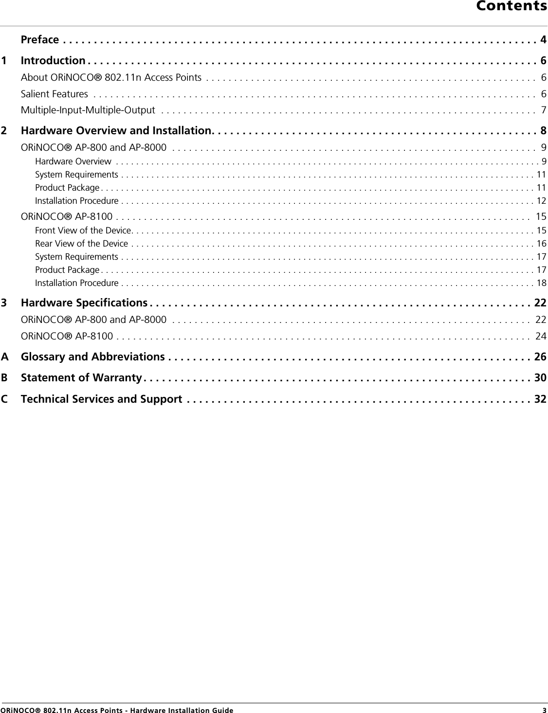                                                                                                                                                ContentsORiNOCO® 802.11n Access Points - Hardware Installation Guide  3Preface . . . . . . . . . . . . . . . . . . . . . . . . . . . . . . . . . . . . . . . . . . . . . . . . . . . . . . . . . . . . . . . . . . . . . . . . . . . . . 41 Introduction . . . . . . . . . . . . . . . . . . . . . . . . . . . . . . . . . . . . . . . . . . . . . . . . . . . . . . . . . . . . . . . . . . . . . . . . . 6About ORiNOCO® 802.11n Access Points  . . . . . . . . . . . . . . . . . . . . . . . . . . . . . . . . . . . . . . . . . . . . . . . . . . . . . . . . . . .  6Salient Features  . . . . . . . . . . . . . . . . . . . . . . . . . . . . . . . . . . . . . . . . . . . . . . . . . . . . . . . . . . . . . . . . . . . . . . . . . . . . . . .  6Multiple-Input-Multiple-Output  . . . . . . . . . . . . . . . . . . . . . . . . . . . . . . . . . . . . . . . . . . . . . . . . . . . . . . . . . . . . . . . . . . .  72 Hardware Overview and Installation. . . . . . . . . . . . . . . . . . . . . . . . . . . . . . . . . . . . . . . . . . . . . . . . . . . . . 8ORiNOCO® AP-800 and AP-8000  . . . . . . . . . . . . . . . . . . . . . . . . . . . . . . . . . . . . . . . . . . . . . . . . . . . . . . . . . . . . . . . . .  9Hardware Overview  . . . . . . . . . . . . . . . . . . . . . . . . . . . . . . . . . . . . . . . . . . . . . . . . . . . . . . . . . . . . . . . . . . . . . . . . . . . . . . . . . . . . 9System Requirements . . . . . . . . . . . . . . . . . . . . . . . . . . . . . . . . . . . . . . . . . . . . . . . . . . . . . . . . . . . . . . . . . . . . . . . . . . . . . . . . . . 11Product Package . . . . . . . . . . . . . . . . . . . . . . . . . . . . . . . . . . . . . . . . . . . . . . . . . . . . . . . . . . . . . . . . . . . . . . . . . . . . . . . . . . . . . . 11Installation Procedure . . . . . . . . . . . . . . . . . . . . . . . . . . . . . . . . . . . . . . . . . . . . . . . . . . . . . . . . . . . . . . . . . . . . . . . . . . . . . . . . . . 12ORiNOCO® AP-8100 . . . . . . . . . . . . . . . . . . . . . . . . . . . . . . . . . . . . . . . . . . . . . . . . . . . . . . . . . . . . . . . . . . . . . . . . . .  15Front View of the Device. . . . . . . . . . . . . . . . . . . . . . . . . . . . . . . . . . . . . . . . . . . . . . . . . . . . . . . . . . . . . . . . . . . . . . . . . . . . . . . . 15Rear View of the Device . . . . . . . . . . . . . . . . . . . . . . . . . . . . . . . . . . . . . . . . . . . . . . . . . . . . . . . . . . . . . . . . . . . . . . . . . . . . . . . . 16System Requirements . . . . . . . . . . . . . . . . . . . . . . . . . . . . . . . . . . . . . . . . . . . . . . . . . . . . . . . . . . . . . . . . . . . . . . . . . . . . . . . . . . 17Product Package . . . . . . . . . . . . . . . . . . . . . . . . . . . . . . . . . . . . . . . . . . . . . . . . . . . . . . . . . . . . . . . . . . . . . . . . . . . . . . . . . . . . . . 17Installation Procedure . . . . . . . . . . . . . . . . . . . . . . . . . . . . . . . . . . . . . . . . . . . . . . . . . . . . . . . . . . . . . . . . . . . . . . . . . . . . . . . . . . 183 Hardware Specifications . . . . . . . . . . . . . . . . . . . . . . . . . . . . . . . . . . . . . . . . . . . . . . . . . . . . . . . . . . . . . . 22ORiNOCO® AP-800 and AP-8000  . . . . . . . . . . . . . . . . . . . . . . . . . . . . . . . . . . . . . . . . . . . . . . . . . . . . . . . . . . . . . . . .  22ORiNOCO® AP-8100 . . . . . . . . . . . . . . . . . . . . . . . . . . . . . . . . . . . . . . . . . . . . . . . . . . . . . . . . . . . . . . . . . . . . . . . . . .  24A Glossary and Abbreviations . . . . . . . . . . . . . . . . . . . . . . . . . . . . . . . . . . . . . . . . . . . . . . . . . . . . . . . . . . . 26B Statement of Warranty. . . . . . . . . . . . . . . . . . . . . . . . . . . . . . . . . . . . . . . . . . . . . . . . . . . . . . . . . . . . . . . 30C Technical Services and Support . . . . . . . . . . . . . . . . . . . . . . . . . . . . . . . . . . . . . . . . . . . . . . . . . . . . . . . . 32