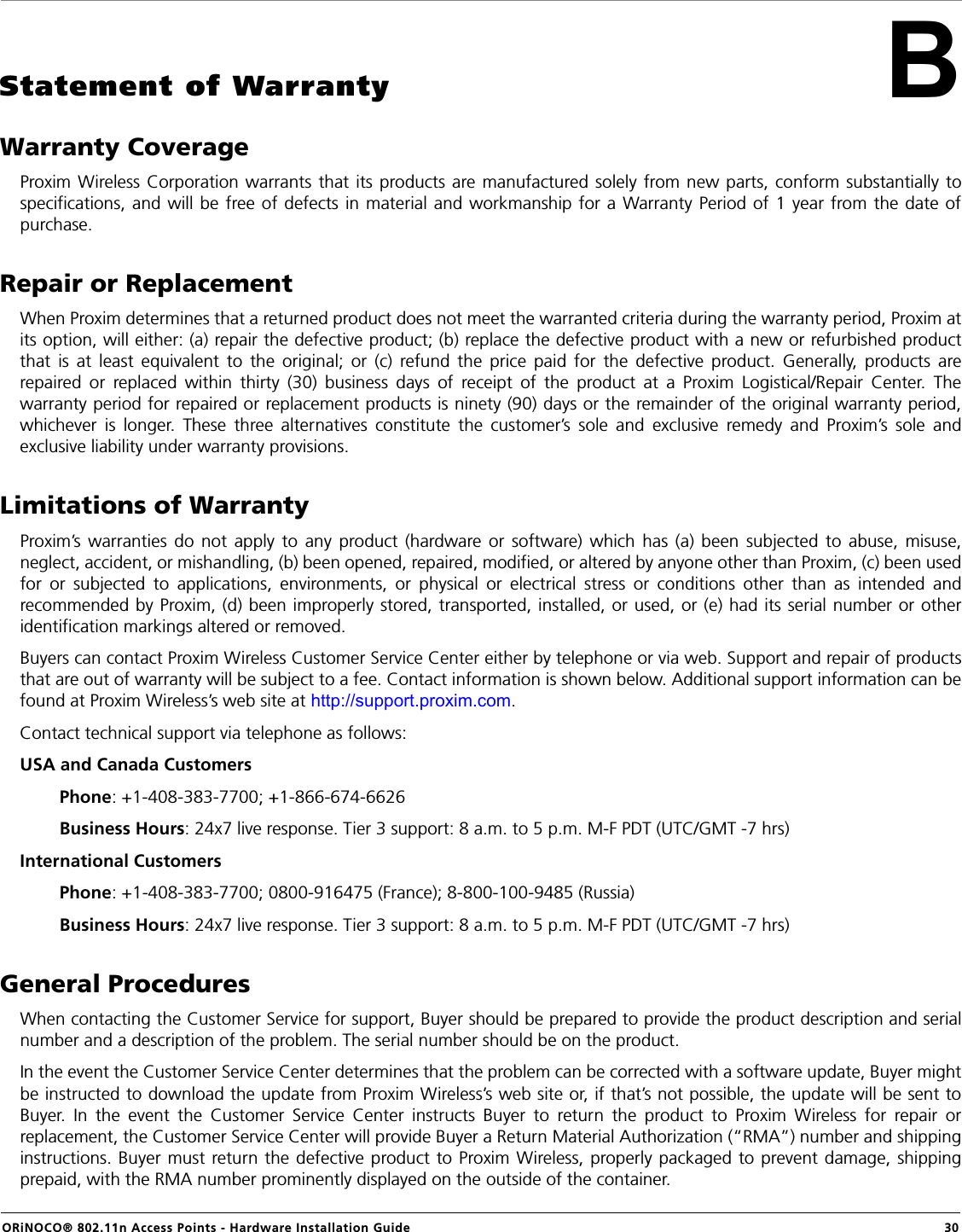 ORiNOCO® 802.11n Access Points - Hardware Installation Guide  30BStatement of WarrantyWarranty CoverageProxim Wireless Corporation warrants that its products are manufactured solely from new parts, conform substantially tospecifications, and will be free of defects in material and workmanship for a Warranty Period of 1 year from the date ofpurchase.Repair or ReplacementWhen Proxim determines that a returned product does not meet the warranted criteria during the warranty period, Proxim atits option, will either: (a) repair the defective product; (b) replace the defective product with a new or refurbished productthat is at least equivalent to the original; or (c) refund the price paid for the defective product. Generally, products arerepaired or replaced within thirty (30) business days of receipt of the product at a Proxim Logistical/Repair Center. Thewarranty period for repaired or replacement products is ninety (90) days or the remainder of the original warranty period,whichever is longer. These three alternatives constitute the customer’s sole and exclusive remedy and Proxim’s sole andexclusive liability under warranty provisions.Limitations of WarrantyProxim’s warranties do not apply to any product (hardware or software) which has (a) been subjected to abuse, misuse,neglect, accident, or mishandling, (b) been opened, repaired, modified, or altered by anyone other than Proxim, (c) been usedfor or subjected to applications, environments, or physical or electrical stress or conditions other than as intended andrecommended by Proxim, (d) been improperly stored, transported, installed, or used, or (e) had its serial number or otheridentification markings altered or removed.Buyers can contact Proxim Wireless Customer Service Center either by telephone or via web. Support and repair of productsthat are out of warranty will be subject to a fee. Contact information is shown below. Additional support information can befound at Proxim Wireless’s web site at http://support.proxim.com.Contact technical support via telephone as follows:USA and Canada Customers         Phone: +1-408-383-7700; +1-866-674-6626        Business Hours: 24x7 live response. Tier 3 support: 8 a.m. to 5 p.m. M-F PDT (UTC/GMT -7 hrs)International Customers         Phone: +1-408-383-7700; 0800-916475 (France); 8-800-100-9485 (Russia)        Business Hours: 24x7 live response. Tier 3 support: 8 a.m. to 5 p.m. M-F PDT (UTC/GMT -7 hrs)General ProceduresWhen contacting the Customer Service for support, Buyer should be prepared to provide the product description and serialnumber and a description of the problem. The serial number should be on the product. In the event the Customer Service Center determines that the problem can be corrected with a software update, Buyer mightbe instructed to download the update from Proxim Wireless’s web site or, if that’s not possible, the update will be sent toBuyer. In the event the Customer Service Center instructs Buyer to return the product to Proxim Wireless for repair orreplacement, the Customer Service Center will provide Buyer a Return Material Authorization (“RMA”) number and shippinginstructions. Buyer must return the defective product to Proxim Wireless, properly packaged to prevent damage, shippingprepaid, with the RMA number prominently displayed on the outside of the container.