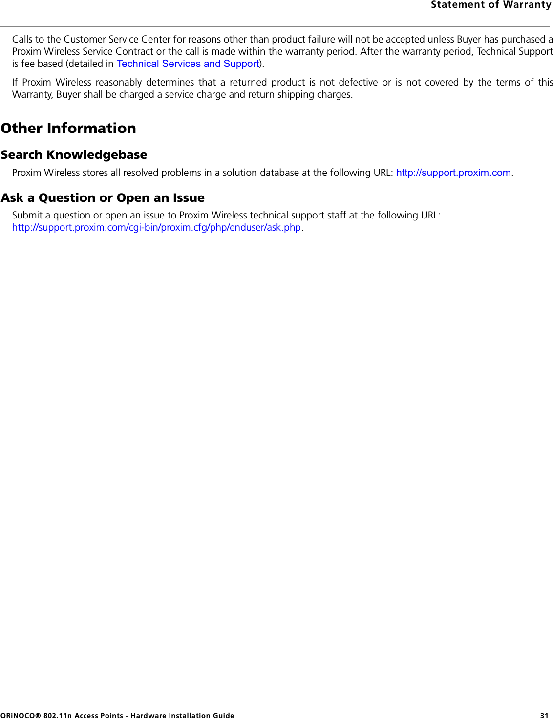 Statement of WarrantyORiNOCO® 802.11n Access Points - Hardware Installation Guide  31Calls to the Customer Service Center for reasons other than product failure will not be accepted unless Buyer has purchased aProxim Wireless Service Contract or the call is made within the warranty period. After the warranty period, Technical Supportis fee based (detailed in Technical Services and Support).If Proxim Wireless reasonably determines that a returned product is not defective or is not covered by the terms of thisWarranty, Buyer shall be charged a service charge and return shipping charges.Other InformationSearch KnowledgebaseProxim Wireless stores all resolved problems in a solution database at the following URL: http://support.proxim.com.Ask a Question or Open an IssueSubmit a question or open an issue to Proxim Wireless technical support staff at the following URL: http://support.proxim.com/cgi-bin/proxim.cfg/php/enduser/ask.php.