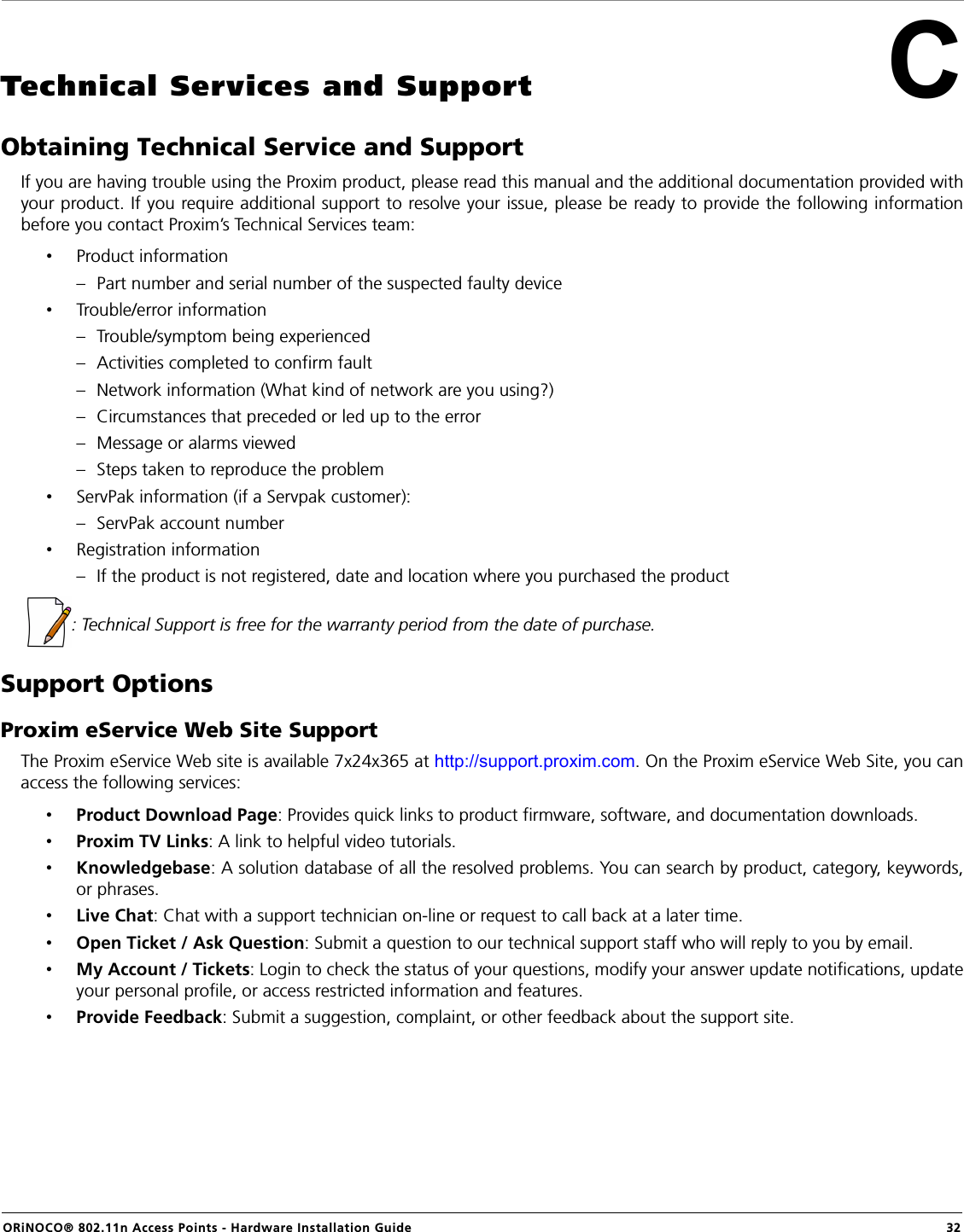 ORiNOCO® 802.11n Access Points - Hardware Installation Guide  32CTechnical Services and SupportObtaining Technical Service and SupportIf you are having trouble using the Proxim product, please read this manual and the additional documentation provided withyour product. If you require additional support to resolve your issue, please be ready to provide the following informationbefore you contact Proxim’s Technical Services team:•Product information– Part number and serial number of the suspected faulty device•Trouble/error information– Trouble/symptom being experienced– Activities completed to confirm fault– Network information (What kind of network are you using?)– Circumstances that preceded or led up to the error– Message or alarms viewed– Steps taken to reproduce the problem•ServPak information (if a Servpak customer):– ServPak account number•Registration information– If the product is not registered, date and location where you purchased the product  : Technical Support is free for the warranty period from the date of purchase.Support OptionsProxim eService Web Site SupportThe Proxim eService Web site is available 7x24x365 at http://support.proxim.com. On the Proxim eService Web Site, you canaccess the following services:•Product Download Page: Provides quick links to product firmware, software, and documentation downloads.•Proxim TV Links: A link to helpful video tutorials.•Knowledgebase: A solution database of all the resolved problems. You can search by product, category, keywords,or phrases.•Live Chat: Chat with a support technician on-line or request to call back at a later time.•Open Ticket / Ask Question: Submit a question to our technical support staff who will reply to you by email.•My Account / Tickets: Login to check the status of your questions, modify your answer update notifications, updateyour personal profile, or access restricted information and features.•Provide Feedback: Submit a suggestion, complaint, or other feedback about the support site.