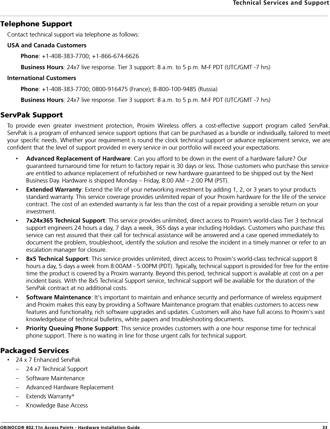 Technical Services and SupportORiNOCO® 802.11n Access Points - Hardware Installation Guide 33Telephone SupportContact technical support via telephone as follows:USA and Canada Customers         Phone: +1-408-383-7700; +1-866-674-6626        Business Hours: 24x7 live response. Tier 3 support: 8 a.m. to 5 p.m. M-F PDT (UTC/GMT -7 hrs)International Customers         Phone: +1-408-383-7700; 0800-916475 (France); 8-800-100-9485 (Russia)        Business Hours: 24x7 live response. Tier 3 support: 8 a.m. to 5 p.m. M-F PDT (UTC/GMT -7 hrs)ServPak SupportTo provide even greater investment protection, Proxim Wireless offers a cost-effective support program called ServPak.ServPak is a program of enhanced service support options that can be purchased as a bundle or individually, tailored to meetyour specific needs. Whether your requirement is round the clock technical support or advance replacement service, we areconfident that the level of support provided in every service in our portfolio will exceed your expectations.•Advanced Replacement of Hardware: Can you afford to be down in the event of a hardware failure? Our guaranteed turnaround time for return to factory repair is 30 days or less. Those customers who purchase this service are entitled to advance replacement of refurbished or new hardware guaranteed to be shipped out by the Next Business Day. Hardware is shipped Monday – Friday, 8:00 AM – 2:00 PM (PST).•Extended Warranty: Extend the life of your networking investment by adding 1, 2, or 3 years to your products standard warranty. This service coverage provides unlimited repair of your Proxim hardware for the life of the service contract. The cost of an extended warranty is far less than the cost of a repair providing a sensible return on your investment.•7x24x365 Technical Support: This service provides unlimited, direct access to Proxim’s world-class Tier 3 technical support engineers 24 hours a day, 7 days a week, 365 days a year including Holidays. Customers who purchase this service can rest assured that their call for technical assistance will be answered and a case opened immediately to document the problem, troubleshoot, identify the solution and resolve the incident in a timely manner or refer to an escalation manager for closure.•8x5 Technical Support: This service provides unlimited, direct access to Proxim&apos;s world-class technical support 8 hours a day, 5 days a week from 8:00AM - 5:00PM (PDT). Typically, technical support is provided for free for the entire time the product is covered by a Proxim warranty. Beyond this period, technical support is available at cost on a per incident basis. With the 8x5 Technical Support service, technical support will be available for the duration of the ServPak contract at no additional costs.•Software Maintenance: It&apos;s important to maintain and enhance security and performance of wireless equipment and Proxim makes this easy by providing a Software Maintenance program that enables customers to access new features and functionality, rich software upgrades and updates. Customers will also have full access to Proxim&apos;s vast knowledgebase of technical bulletins, white papers and troubleshooting documents.•Priority Queuing Phone Support: This service provides customers with a one hour response time for technical phone support. There is no waiting in line for those urgent calls for technical support. Packaged Services•24 x 7 Enhanced ServPak– 24 x7 Technical Support– Software Maintenance– Advanced Hardware Replacement– Extends Warranty*– Knowledge Base Access
