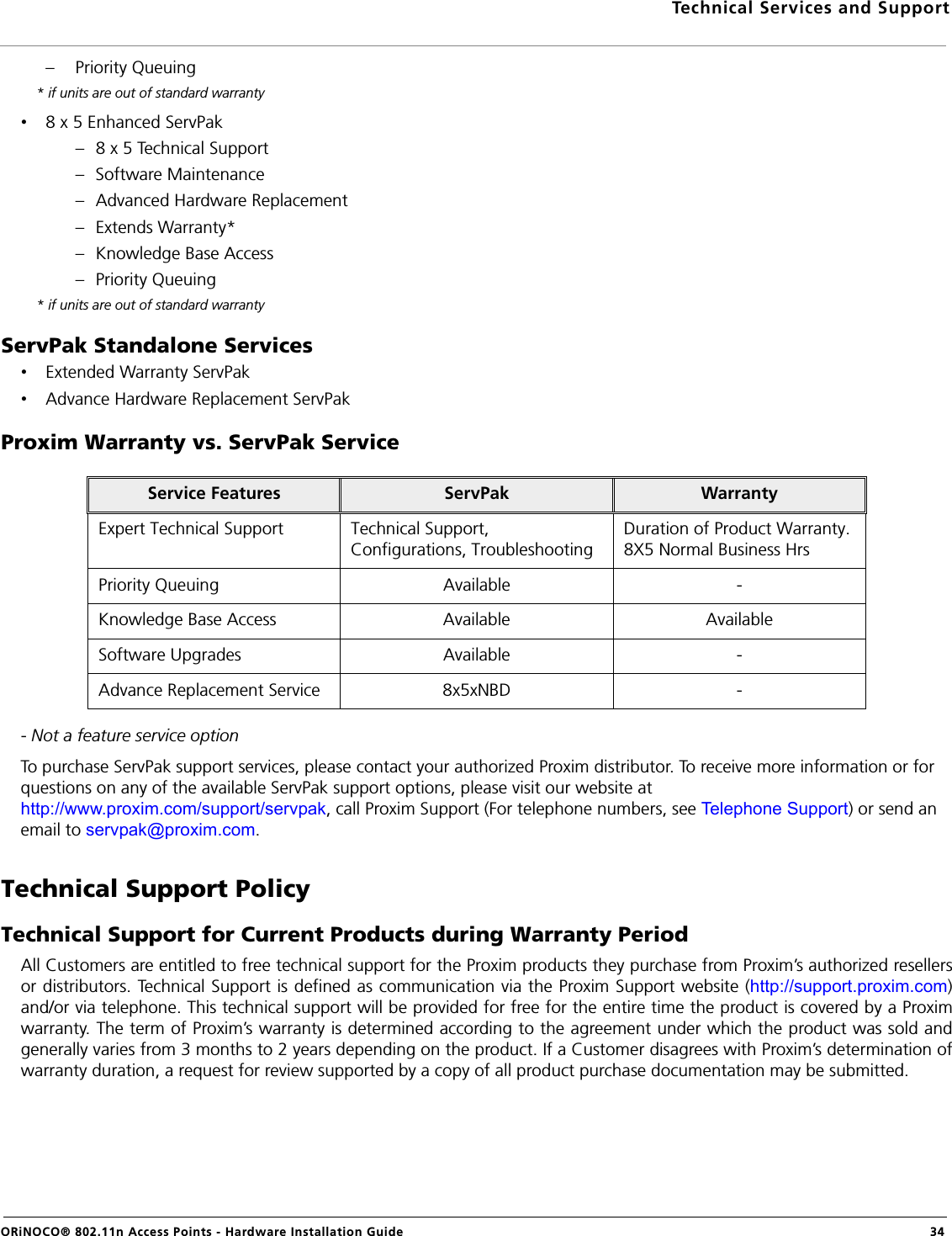 Technical Services and SupportORiNOCO® 802.11n Access Points - Hardware Installation Guide 34– Priority Queuing * if units are out of standard warranty•8 x 5 Enhanced ServPak– 8 x 5 Technical Support– Software Maintenance– Advanced Hardware Replacement– Extends Warranty*– Knowledge Base Access– Priority Queuing * if units are out of standard warrantyServPak Standalone Services•Extended Warranty ServPak•Advance Hardware Replacement ServPakProxim Warranty vs. ServPak Service- Not a feature service optionTo purchase ServPak support services, please contact your authorized Proxim distributor. To receive more information or for questions on any of the available ServPak support options, please visit our website at http://www.proxim.com/support/servpak, call Proxim Support (For telephone numbers, see Telephone Support) or send an email to servpak@proxim.com.Technical Support PolicyTechnical Support for Current Products during Warranty PeriodAll Customers are entitled to free technical support for the Proxim products they purchase from Proxim’s authorized resellersor distributors. Technical Support is defined as communication via the Proxim Support website (http://support.proxim.com)and/or via telephone. This technical support will be provided for free for the entire time the product is covered by a Proximwarranty. The term of Proxim’s warranty is determined according to the agreement under which the product was sold andgenerally varies from 3 months to 2 years depending on the product. If a Customer disagrees with Proxim’s determination ofwarranty duration, a request for review supported by a copy of all product purchase documentation may be submitted.Service Features ServPak WarrantyExpert Technical Support Technical Support, Configurations, TroubleshootingDuration of Product Warranty. 8X5 Normal Business HrsPriority Queuing Available -Knowledge Base Access Available AvailableSoftware Upgrades Available -Advance Replacement Service 8x5xNBD -