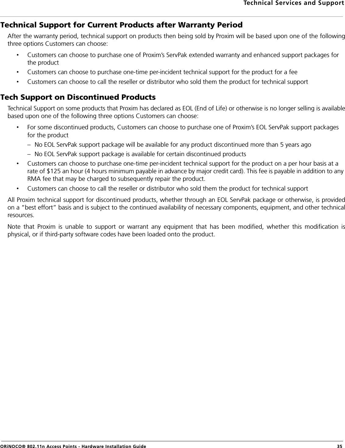 Technical Services and SupportORiNOCO® 802.11n Access Points - Hardware Installation Guide 35Technical Support for Current Products after Warranty PeriodAfter the warranty period, technical support on products then being sold by Proxim will be based upon one of the followingthree options Customers can choose:•Customers can choose to purchase one of Proxim’s ServPak extended warranty and enhanced support packages for the product•Customers can choose to purchase one-time per-incident technical support for the product for a fee •Customers can choose to call the reseller or distributor who sold them the product for technical supportTech Support on Discontinued ProductsTechnical Support on some products that Proxim has declared as EOL (End of Life) or otherwise is no longer selling is availablebased upon one of the following three options Customers can choose:•For some discontinued products, Customers can choose to purchase one of Proxim’s EOL ServPak support packages for the product– No EOL ServPak support package will be available for any product discontinued more than 5 years ago– No EOL ServPak support package is available for certain discontinued products•Customers can choose to purchase one-time per-incident technical support for the product on a per hour basis at a rate of $125 an hour (4 hours minimum payable in advance by major credit card). This fee is payable in addition to any RMA fee that may be charged to subsequently repair the product.•Customers can choose to call the reseller or distributor who sold them the product for technical supportAll Proxim technical support for discontinued products, whether through an EOL ServPak package or otherwise, is providedon a “best effort” basis and is subject to the continued availability of necessary components, equipment, and other technicalresources.Note that Proxim is unable to support or warrant any equipment that has been modified, whether this modification isphysical, or if third-party software codes have been loaded onto the product.