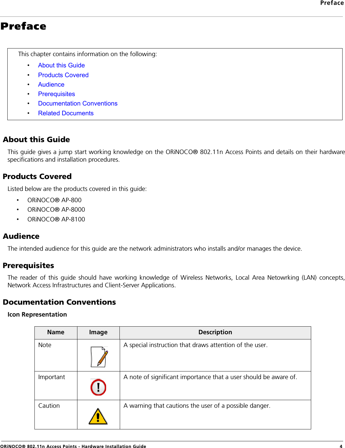 PrefaceORiNOCO® 802.11n Access Points - Hardware Installation Guide 4Preface About this GuideThis guide gives a jump start working knowledge on the ORiNOCO® 802.11n Access Points and details on their hardwarespecifications and installation procedures. Products CoveredListed below are the products covered in this guide:•ORiNOCO® AP-800•ORiNOCO® AP-8000•ORiNOCO® AP-8100 AudienceThe intended audience for this guide are the network administrators who installs and/or manages the device. PrerequisitesThe reader of this guide should have working knowledge of Wireless Networks, Local Area Netowrking (LAN) concepts,Network Access Infrastructures and Client-Server Applications. Documentation ConventionsIcon RepresentationThis chapter contains information on the following:•About this Guide•Products Covered•Audience•Prerequisites•Documentation Conventions•Related DocumentsName Image DescriptionNote A special instruction that draws attention of the user.Important A note of significant importance that a user should be aware of.Caution A warning that cautions the user of a possible danger.