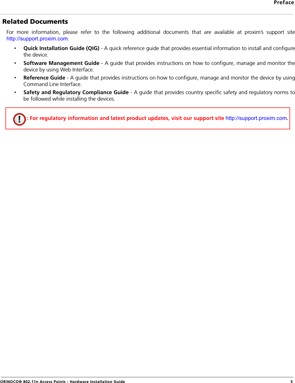 PrefaceORiNOCO® 802.11n Access Points - Hardware Installation Guide 5 Related DocumentsFor more information, please refer to the following additional documents that are available at proxim’s support sitehttp://support.proxim.com.•Quick Installation Guide (QIG) - A quick reference guide that provides essential information to install and configurethe device. •Software Management Guide - A guide that provides instructions on how to configure, manage and monitor thedevice by using Web Interface.•Reference Guide - A guide that provides instructions on how to configure, manage and monitor the device by usingCommand Line Interface.•Safety and Regulatory Compliance Guide - A guide that provides country specific safety and regulatory norms tobe followed while installing the devices. : For regulatory information and latest product updates, visit our support site http://support.proxim.com.