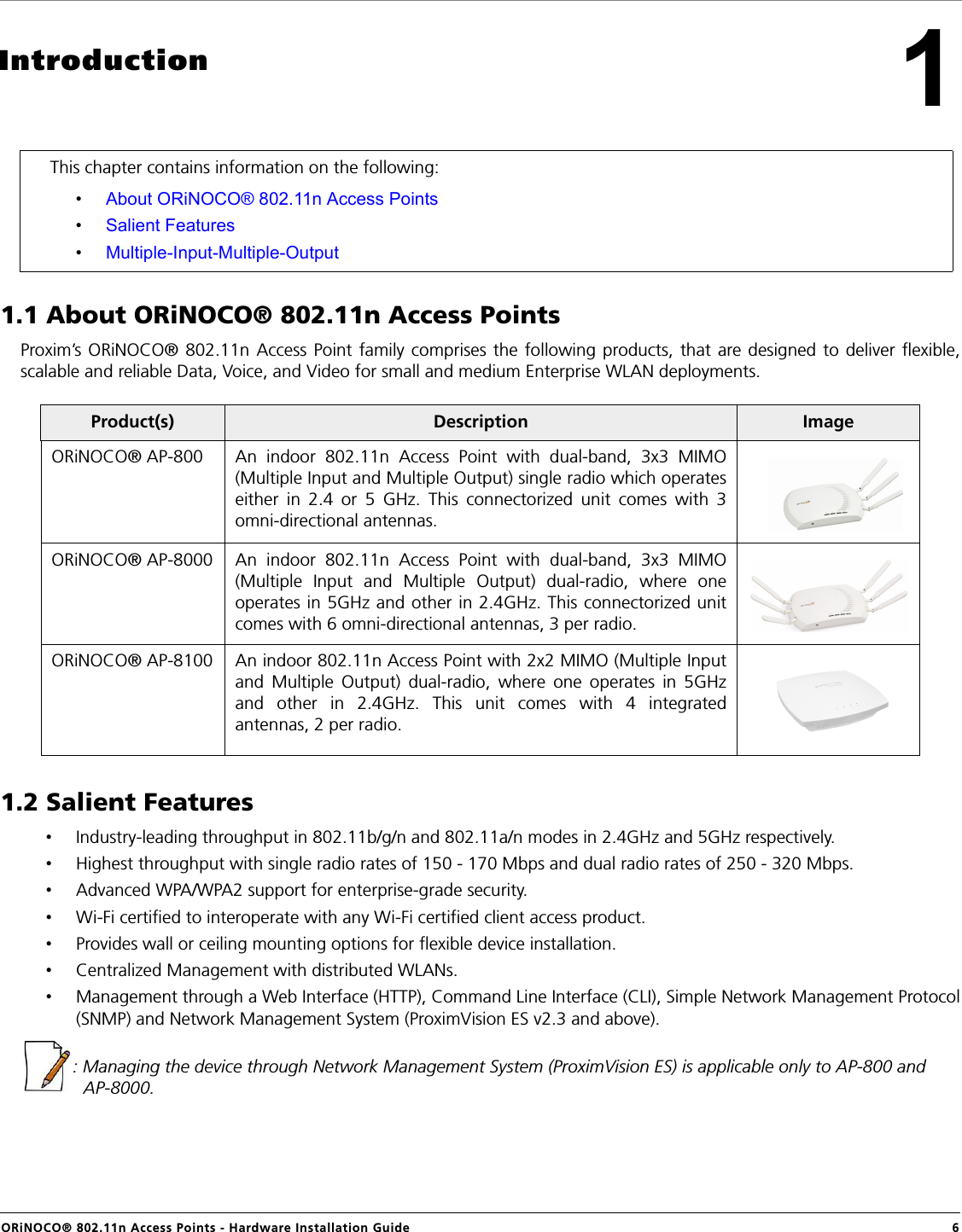 ORiNOCO® 802.11n Access Points - Hardware Installation Guide  61Introduction1.1 About ORiNOCO® 802.11n Access PointsProxim’s ORiNOCO® 802.11n Access Point family comprises the following products, that are designed to deliver flexible,scalable and reliable Data, Voice, and Video for small and medium Enterprise WLAN deployments. 1.2 Salient Features•Industry-leading throughput in 802.11b/g/n and 802.11a/n modes in 2.4GHz and 5GHz respectively.•Highest throughput with single radio rates of 150 - 170 Mbps and dual radio rates of 250 - 320 Mbps.•Advanced WPA/WPA2 support for enterprise-grade security.•Wi-Fi certified to interoperate with any Wi-Fi certified client access product.•Provides wall or ceiling mounting options for flexible device installation.•Centralized Management with distributed WLANs.•Management through a Web Interface (HTTP), Command Line Interface (CLI), Simple Network Management Protocol(SNMP) and Network Management System (ProximVision ES v2.3 and above).: Managing the device through Network Management System (ProximVision ES) is applicable only to AP-800 and AP-8000.This chapter contains information on the following:•About ORiNOCO® 802.11n Access Points•Salient Features•Multiple-Input-Multiple-OutputProduct(s) Description ImageORiNOCO® AP-800 An indoor 802.11n Access Point with dual-band, 3x3 MIMO(Multiple Input and Multiple Output) single radio which operateseither in 2.4 or 5 GHz. This connectorized unit comes with 3omni-directional antennas.ORiNOCO® AP-8000 An indoor 802.11n Access Point with dual-band, 3x3 MIMO(Multiple Input and Multiple Output) dual-radio, where oneoperates in 5GHz and other in 2.4GHz. This connectorized unitcomes with 6 omni-directional antennas, 3 per radio.ORiNOCO® AP-8100 An indoor 802.11n Access Point with 2x2 MIMO (Multiple Inputand Multiple Output) dual-radio, where one operates in 5GHzand other in 2.4GHz. This unit comes with 4 integratedantennas, 2 per radio.