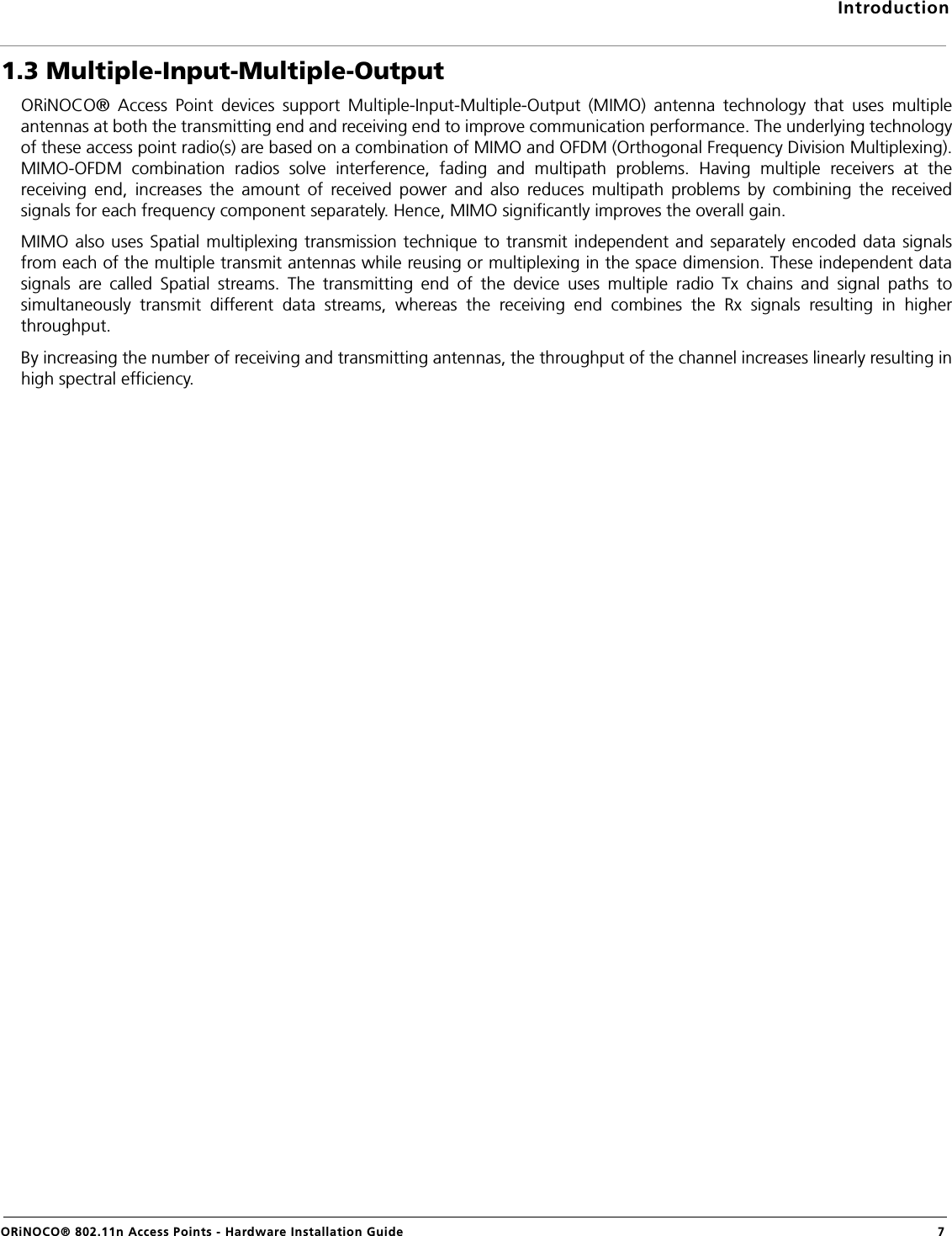 IntroductionORiNOCO® 802.11n Access Points - Hardware Installation Guide 71.3 Multiple-Input-Multiple-OutputORiNOCO® Access Point devices support Multiple-Input-Multiple-Output (MIMO) antenna technology that uses multipleantennas at both the transmitting end and receiving end to improve communication performance. The underlying technologyof these access point radio(s) are based on a combination of MIMO and OFDM (Orthogonal Frequency Division Multiplexing).MIMO-OFDM combination radios solve interference, fading and multipath problems. Having multiple receivers at thereceiving end, increases the amount of received power and also reduces multipath problems by combining the receivedsignals for each frequency component separately. Hence, MIMO significantly improves the overall gain. MIMO also uses Spatial multiplexing transmission technique to transmit independent and separately encoded data signalsfrom each of the multiple transmit antennas while reusing or multiplexing in the space dimension. These independent datasignals are called Spatial streams. The transmitting end of the device uses multiple radio Tx chains and signal paths tosimultaneously transmit different data streams, whereas the receiving end combines the Rx signals resulting in higherthroughput. By increasing the number of receiving and transmitting antennas, the throughput of the channel increases linearly resulting inhigh spectral efficiency.
