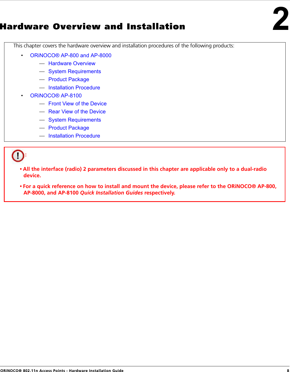 ORiNOCO® 802.11n Access Points - Hardware Installation Guide  82Hardware Overview and InstallationThis chapter covers the hardware overview and installation procedures of the following products:•ORiNOCO® AP-800 and AP-8000—Hardware Overview—System Requirements—Product Package—Installation Procedure•ORiNOCO® AP-8100—Front View of the Device—Rear View of the Device—System Requirements—Product Package—Installation Procedure: • All the interface (radio) 2 parameters discussed in this chapter are applicable only to a dual-radio device.• For a quick reference on how to install and mount the device, please refer to the ORiNOCO® AP-800, AP-8000, and AP-8100 Quick Installation Guides respectively.