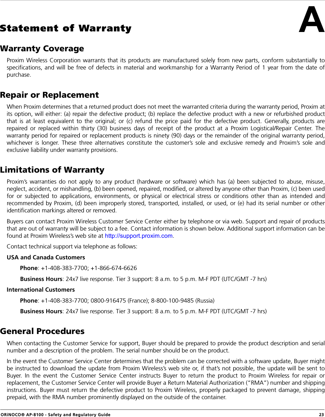ORiNOCO® AP-8100 - Safety and Regulatory Guide  23AStatement of WarrantyWarranty CoverageProxim Wireless Corporation warrants that its products are manufactured solely from new parts, conform substantially tospecifications, and will be free of defects in material and workmanship for a Warranty Period of 1 year from the date ofpurchase.Repair or ReplacementWhen Proxim determines that a returned product does not meet the warranted criteria during the warranty period, Proxim atits option, will either: (a) repair the defective product; (b) replace the defective product with a new or refurbished productthat is at least equivalent to the original; or (c) refund the price paid for the defective product. Generally, products arerepaired or replaced within thirty (30) business days of receipt of the product at a Proxim Logistical/Repair Center. Thewarranty period for repaired or replacement products is ninety (90) days or the remainder of the original warranty period,whichever is longer. These three alternatives constitute the customer’s sole and exclusive remedy and Proxim’s sole andexclusive liability under warranty provisions.Limitations of WarrantyProxim’s warranties do not apply to any product (hardware or software) which has (a) been subjected to abuse, misuse,neglect, accident, or mishandling, (b) been opened, repaired, modified, or altered by anyone other than Proxim, (c) been usedfor or subjected to applications, environments, or physical or electrical stress or conditions other than as intended andrecommended by Proxim, (d) been improperly stored, transported, installed, or used, or (e) had its serial number or otheridentification markings altered or removed.Buyers can contact Proxim Wireless Customer Service Center either by telephone or via web. Support and repair of productsthat are out of warranty will be subject to a fee. Contact information is shown below. Additional support information can befound at Proxim Wireless’s web site at http://support.proxim.com.Contact technical support via telephone as follows:USA and Canada Customers         Phone: +1-408-383-7700; +1-866-674-6626        Business Hours: 24x7 live response. Tier 3 support: 8 a.m. to 5 p.m. M-F PDT (UTC/GMT -7 hrs)International Customers         Phone: +1-408-383-7700; 0800-916475 (France); 8-800-100-9485 (Russia)        Business Hours: 24x7 live response. Tier 3 support: 8 a.m. to 5 p.m. M-F PDT (UTC/GMT -7 hrs)General ProceduresWhen contacting the Customer Service for support, Buyer should be prepared to provide the product description and serialnumber and a description of the problem. The serial number should be on the product. In the event the Customer Service Center determines that the problem can be corrected with a software update, Buyer mightbe instructed to download the update from Proxim Wireless’s web site or, if that’s not possible, the update will be sent toBuyer. In the event the Customer Service Center instructs Buyer to return the product to Proxim Wireless for repair orreplacement, the Customer Service Center will provide Buyer a Return Material Authorization (“RMA”) number and shippinginstructions. Buyer must return the defective product to Proxim Wireless, properly packaged to prevent damage, shippingprepaid, with the RMA number prominently displayed on the outside of the container.