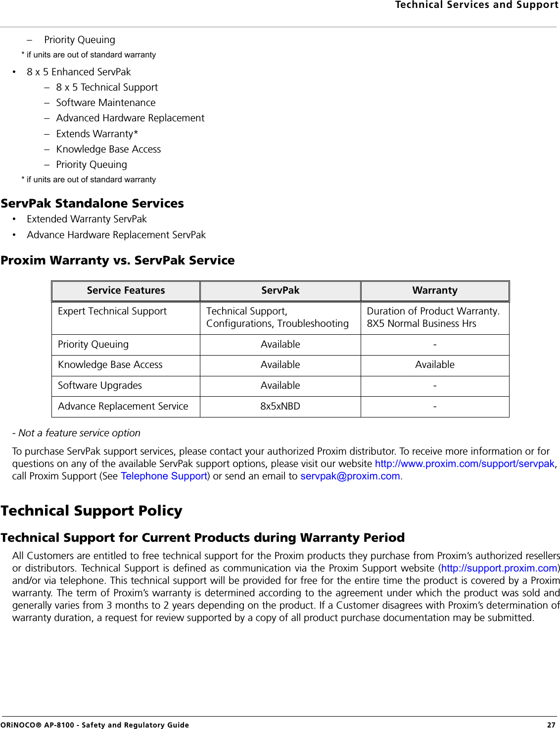 Technical Services and SupportORiNOCO® AP-8100 - Safety and Regulatory Guide  27– Priority Queuing * if units are out of standard warranty•8 x 5 Enhanced ServPak– 8 x 5 Technical Support– Software Maintenance– Advanced Hardware Replacement– Extends Warranty*– Knowledge Base Access– Priority Queuing * if units are out of standard warrantyServPak Standalone Services•Extended Warranty ServPak•Advance Hardware Replacement ServPakProxim Warranty vs. ServPak Service- Not a feature service optionTo purchase ServPak support services, please contact your authorized Proxim distributor. To receive more information or for questions on any of the available ServPak support options, please visit our website http://www.proxim.com/support/servpak, call Proxim Support (See Telephone Support) or send an email to servpak@proxim.com.Technical Support PolicyTechnical Support for Current Products during Warranty PeriodAll Customers are entitled to free technical support for the Proxim products they purchase from Proxim’s authorized resellersor distributors. Technical Support is defined as communication via the Proxim Support website (http://support.proxim.com)and/or via telephone. This technical support will be provided for free for the entire time the product is covered by a Proximwarranty. The term of Proxim’s warranty is determined according to the agreement under which the product was sold andgenerally varies from 3 months to 2 years depending on the product. If a Customer disagrees with Proxim’s determination ofwarranty duration, a request for review supported by a copy of all product purchase documentation may be submitted.Service Features ServPak WarrantyExpert Technical Support Technical Support, Configurations, TroubleshootingDuration of Product Warranty. 8X5 Normal Business HrsPriority Queuing Available -Knowledge Base Access Available AvailableSoftware Upgrades Available -Advance Replacement Service 8x5xNBD -