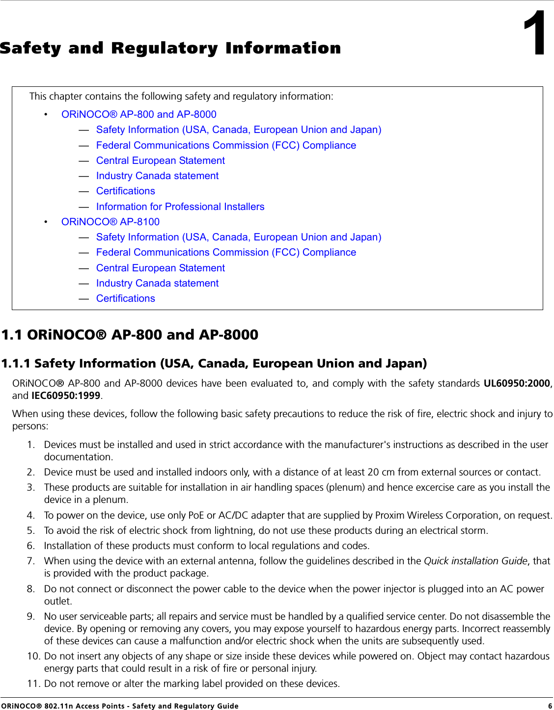 ORiNOCO® 802.11n Access Points - Safety and Regulatory Guide  61Safety and Regulatory Information1.1 ORiNOCO® AP-800 and AP-80001.1.1 Safety Information (USA, Canada, European Union and Japan)ORiNOCO® AP-800 and AP-8000 devices have been evaluated to, and comply with the safety standards UL60950:2000,and IEC60950:1999. When using these devices, follow the following basic safety precautions to reduce the risk of fire, electric shock and injury topersons:1. Devices must be installed and used in strict accordance with the manufacturer&apos;s instructions as described in the user documentation.2. Device must be used and installed indoors only, with a distance of at least 20 cm from external sources or contact.3. These products are suitable for installation in air handling spaces (plenum) and hence excercise care as you install the device in a plenum.4. To power on the device, use only PoE or AC/DC adapter that are supplied by Proxim Wireless Corporation, on request.5. To avoid the risk of electric shock from lightning, do not use these products during an electrical storm.6. Installation of these products must conform to local regulations and codes.7. When using the device with an external antenna, follow the guidelines described in the Quick installation Guide, that is provided with the product package.8. Do not connect or disconnect the power cable to the device when the power injector is plugged into an AC power outlet.9. No user serviceable parts; all repairs and service must be handled by a qualified service center. Do not disassemble the device. By opening or removing any covers, you may expose yourself to hazardous energy parts. Incorrect reassembly of these devices can cause a malfunction and/or electric shock when the units are subsequently used.10. Do not insert any objects of any shape or size inside these devices while powered on. Object may contact hazardous energy parts that could result in a risk of fire or personal injury.11. Do not remove or alter the marking label provided on these devices.This chapter contains the following safety and regulatory information: •ORiNOCO® AP-800 and AP-8000—Safety Information (USA, Canada, European Union and Japan)—Federal Communications Commission (FCC) Compliance—Central European Statement—Industry Canada statement—Certifications—Information for Professional Installers•ORiNOCO® AP-8100—Safety Information (USA, Canada, European Union and Japan)—Federal Communications Commission (FCC) Compliance—Central European Statement—Industry Canada statement—Certifications