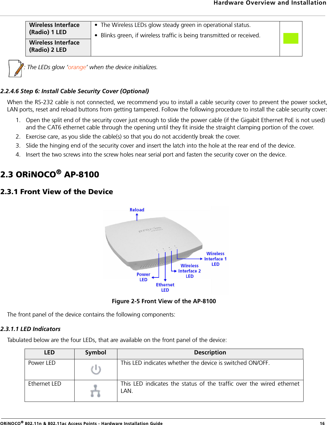 Hardware Overview and InstallationORiNOCO® 802.11n &amp; 802.11ac Access Points - Hardware Installation Guide  16: The LEDs glow ‘orange’ when the device initializes.2.2.4.6 Step 6: Install Cable Security Cover (Optional)When the RS-232 cable is not connected, we recommend you to install a cable security cover to prevent the power socket,LAN ports, reset and reload buttons from getting tampered. Follow the following procedure to install the cable security cover:1. Open the split end of the security cover just enough to slide the power cable (if the Gigabit Ethernet PoE is not used) and the CAT6 ethernet cable through the opening until they fit inside the straight clamping portion of the cover.2. Exercise care, as you slide the cable(s) so that you do not accidently break the cover.3. Slide the hinging end of the security cover and insert the latch into the hole at the rear end of the device. 4. Insert the two screws into the screw holes near serial port and fasten the security cover on the device.2.3 ORiNOCO® AP-81002.3.1 Front View of the DeviceFigure 2-5 Front View of the AP-8100The front panel of the device contains the following components:2.3.1.1 LED IndicatorsTabulated below are the four LEDs, that are available on the front panel of the device:Wireless Interface (Radio) 1 LED•  The Wireless LEDs glow steady green in operational status.•  Blinks green, if wireless traffic is being transmitted or received.Wireless Interface (Radio) 2 LEDLED Symbol DescriptionPower LED This LED indicates whether the device is switched ON/OFF.Ethernet LED This LED indicates the status of the traffic over the wired ethernetLAN.