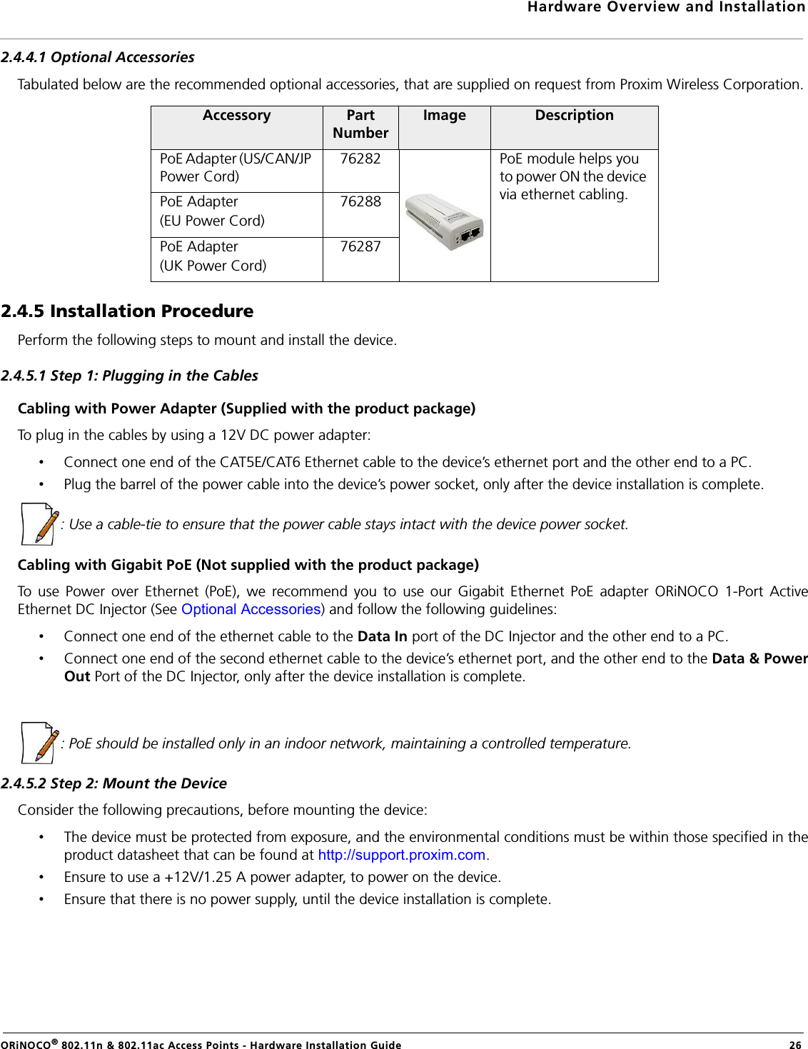 Hardware Overview and InstallationORiNOCO® 802.11n &amp; 802.11ac Access Points - Hardware Installation Guide  262.4.4.1 Optional AccessoriesTabulated below are the recommended optional accessories, that are supplied on request from Proxim Wireless Corporation.2.4.5 Installation ProcedurePerform the following steps to mount and install the device.2.4.5.1 Step 1: Plugging in the CablesCabling with Power Adapter (Supplied with the product package)To plug in the cables by using a 12V DC power adapter:•Connect one end of the CAT5E/CAT6 Ethernet cable to the device’s ethernet port and the other end to a PC.•Plug the barrel of the power cable into the device’s power socket, only after the device installation is complete.: Use a cable-tie to ensure that the power cable stays intact with the device power socket.Cabling with Gigabit PoE (Not supplied with the product package)To use Power over Ethernet (PoE), we recommend you to use our Gigabit Ethernet PoE adapter ORiNOCO 1-Port ActiveEthernet DC Injector (See Optional Accessories) and follow the following guidelines:•Connect one end of the ethernet cable to the Data In port of the DC Injector and the other end to a PC.•Connect one end of the second ethernet cable to the device’s ethernet port, and the other end to the Data &amp; PowerOut Port of the DC Injector, only after the device installation is complete.: PoE should be installed only in an indoor network, maintaining a controlled temperature.2.4.5.2 Step 2: Mount the DeviceConsider the following precautions, before mounting the device:•The device must be protected from exposure, and the environmental conditions must be within those specified in theproduct datasheet that can be found at http://support.proxim.com.•Ensure to use a +12V/1.25 A power adapter, to power on the device.•Ensure that there is no power supply, until the device installation is complete.Accessory Part NumberImage DescriptionPoE Adapter (US/CAN/JP Power Cord)76282 PoE module helps you to power ON the device via ethernet cabling.PoE Adapter (EU Power Cord)76288PoE Adapter (UK Power Cord)76287